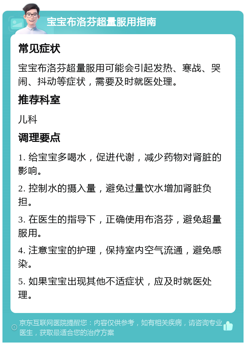 宝宝布洛芬超量服用指南 常见症状 宝宝布洛芬超量服用可能会引起发热、寒战、哭闹、抖动等症状，需要及时就医处理。 推荐科室 儿科 调理要点 1. 给宝宝多喝水，促进代谢，减少药物对肾脏的影响。 2. 控制水的摄入量，避免过量饮水增加肾脏负担。 3. 在医生的指导下，正确使用布洛芬，避免超量服用。 4. 注意宝宝的护理，保持室内空气流通，避免感染。 5. 如果宝宝出现其他不适症状，应及时就医处理。