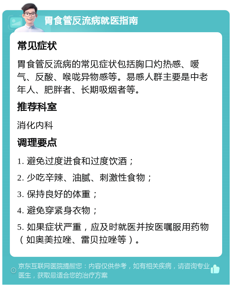 胃食管反流病就医指南 常见症状 胃食管反流病的常见症状包括胸口灼热感、嗳气、反酸、喉咙异物感等。易感人群主要是中老年人、肥胖者、长期吸烟者等。 推荐科室 消化内科 调理要点 1. 避免过度进食和过度饮酒； 2. 少吃辛辣、油腻、刺激性食物； 3. 保持良好的体重； 4. 避免穿紧身衣物； 5. 如果症状严重，应及时就医并按医嘱服用药物（如奥美拉唑、雷贝拉唑等）。