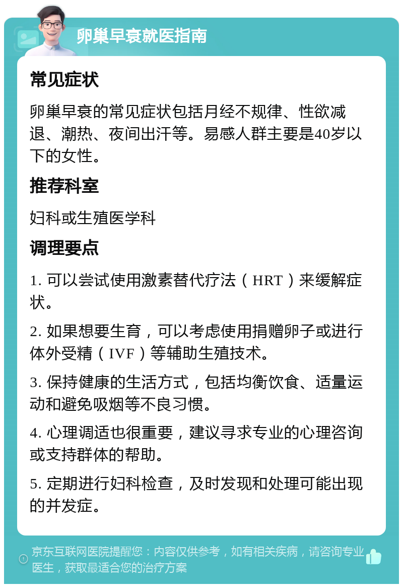 卵巢早衰就医指南 常见症状 卵巢早衰的常见症状包括月经不规律、性欲减退、潮热、夜间出汗等。易感人群主要是40岁以下的女性。 推荐科室 妇科或生殖医学科 调理要点 1. 可以尝试使用激素替代疗法（HRT）来缓解症状。 2. 如果想要生育，可以考虑使用捐赠卵子或进行体外受精（IVF）等辅助生殖技术。 3. 保持健康的生活方式，包括均衡饮食、适量运动和避免吸烟等不良习惯。 4. 心理调适也很重要，建议寻求专业的心理咨询或支持群体的帮助。 5. 定期进行妇科检查，及时发现和处理可能出现的并发症。