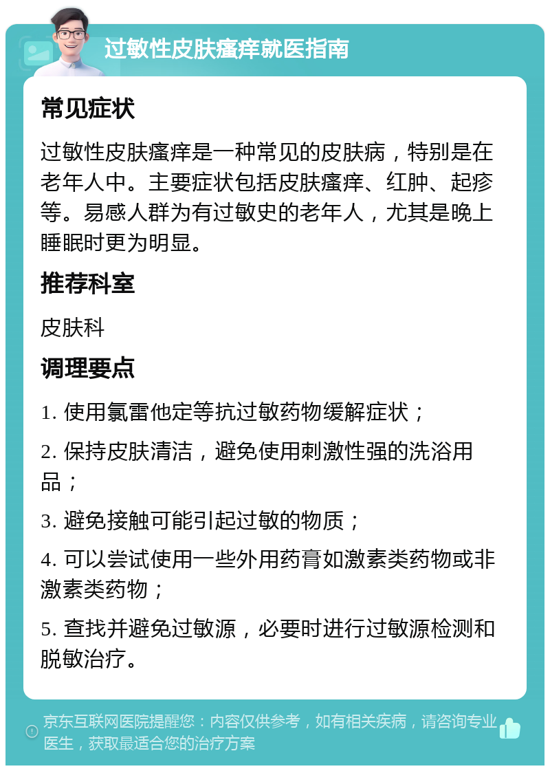 过敏性皮肤瘙痒就医指南 常见症状 过敏性皮肤瘙痒是一种常见的皮肤病，特别是在老年人中。主要症状包括皮肤瘙痒、红肿、起疹等。易感人群为有过敏史的老年人，尤其是晚上睡眠时更为明显。 推荐科室 皮肤科 调理要点 1. 使用氯雷他定等抗过敏药物缓解症状； 2. 保持皮肤清洁，避免使用刺激性强的洗浴用品； 3. 避免接触可能引起过敏的物质； 4. 可以尝试使用一些外用药膏如激素类药物或非激素类药物； 5. 查找并避免过敏源，必要时进行过敏源检测和脱敏治疗。