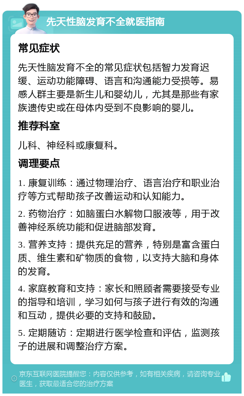 先天性脑发育不全就医指南 常见症状 先天性脑发育不全的常见症状包括智力发育迟缓、运动功能障碍、语言和沟通能力受损等。易感人群主要是新生儿和婴幼儿，尤其是那些有家族遗传史或在母体内受到不良影响的婴儿。 推荐科室 儿科、神经科或康复科。 调理要点 1. 康复训练：通过物理治疗、语言治疗和职业治疗等方式帮助孩子改善运动和认知能力。 2. 药物治疗：如脑蛋白水解物口服液等，用于改善神经系统功能和促进脑部发育。 3. 营养支持：提供充足的营养，特别是富含蛋白质、维生素和矿物质的食物，以支持大脑和身体的发育。 4. 家庭教育和支持：家长和照顾者需要接受专业的指导和培训，学习如何与孩子进行有效的沟通和互动，提供必要的支持和鼓励。 5. 定期随访：定期进行医学检查和评估，监测孩子的进展和调整治疗方案。