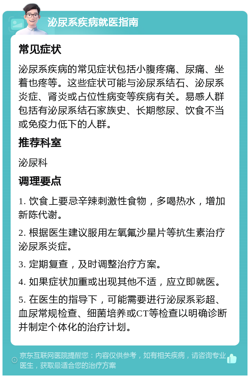 泌尿系疾病就医指南 常见症状 泌尿系疾病的常见症状包括小腹疼痛、尿痛、坐着也疼等。这些症状可能与泌尿系结石、泌尿系炎症、肾炎或占位性病变等疾病有关。易感人群包括有泌尿系结石家族史、长期憋尿、饮食不当或免疫力低下的人群。 推荐科室 泌尿科 调理要点 1. 饮食上要忌辛辣刺激性食物，多喝热水，增加新陈代谢。 2. 根据医生建议服用左氧氟沙星片等抗生素治疗泌尿系炎症。 3. 定期复查，及时调整治疗方案。 4. 如果症状加重或出现其他不适，应立即就医。 5. 在医生的指导下，可能需要进行泌尿系彩超、血尿常规检查、细菌培养或CT等检查以明确诊断并制定个体化的治疗计划。