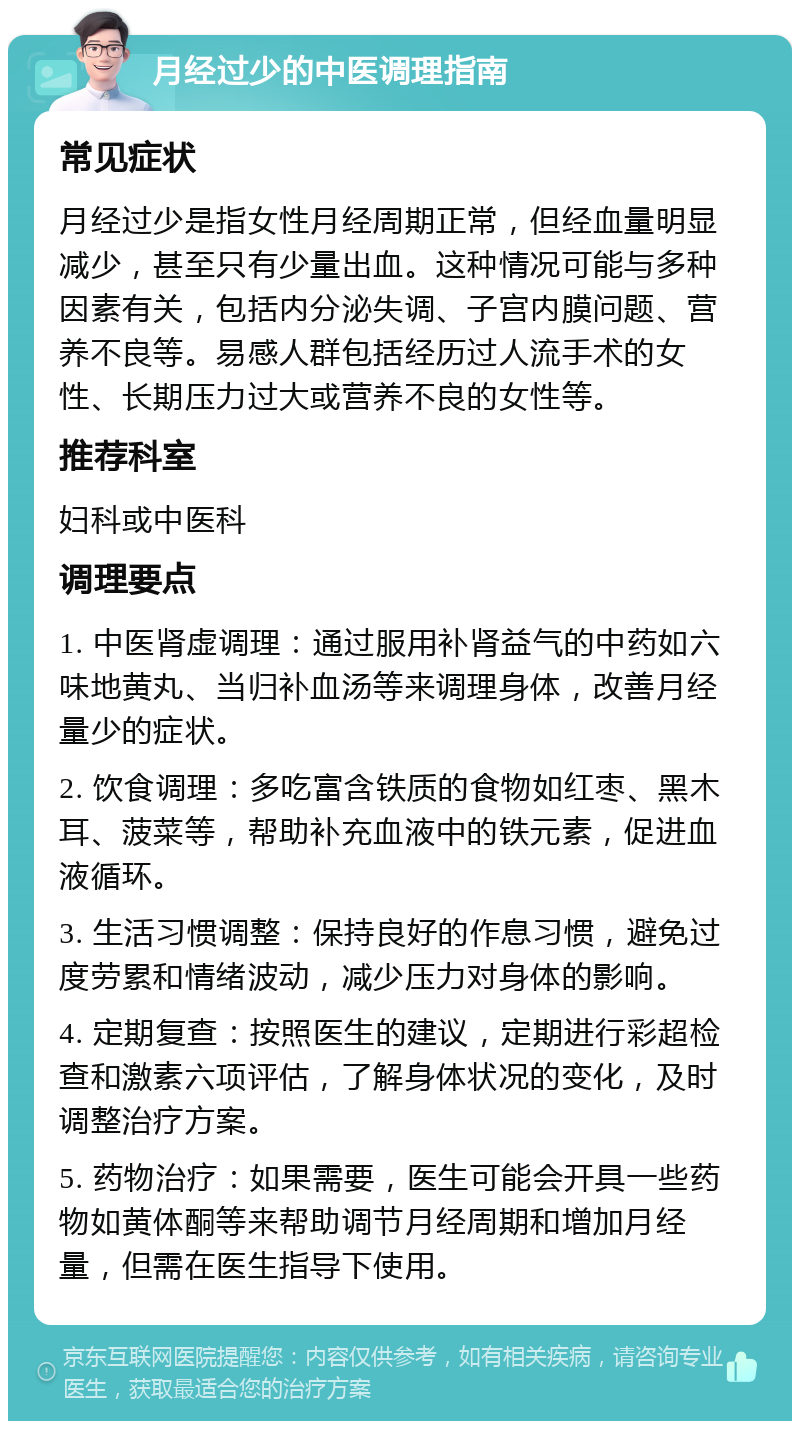 月经过少的中医调理指南 常见症状 月经过少是指女性月经周期正常，但经血量明显减少，甚至只有少量出血。这种情况可能与多种因素有关，包括内分泌失调、子宫内膜问题、营养不良等。易感人群包括经历过人流手术的女性、长期压力过大或营养不良的女性等。 推荐科室 妇科或中医科 调理要点 1. 中医肾虚调理：通过服用补肾益气的中药如六味地黄丸、当归补血汤等来调理身体，改善月经量少的症状。 2. 饮食调理：多吃富含铁质的食物如红枣、黑木耳、菠菜等，帮助补充血液中的铁元素，促进血液循环。 3. 生活习惯调整：保持良好的作息习惯，避免过度劳累和情绪波动，减少压力对身体的影响。 4. 定期复查：按照医生的建议，定期进行彩超检查和激素六项评估，了解身体状况的变化，及时调整治疗方案。 5. 药物治疗：如果需要，医生可能会开具一些药物如黄体酮等来帮助调节月经周期和增加月经量，但需在医生指导下使用。