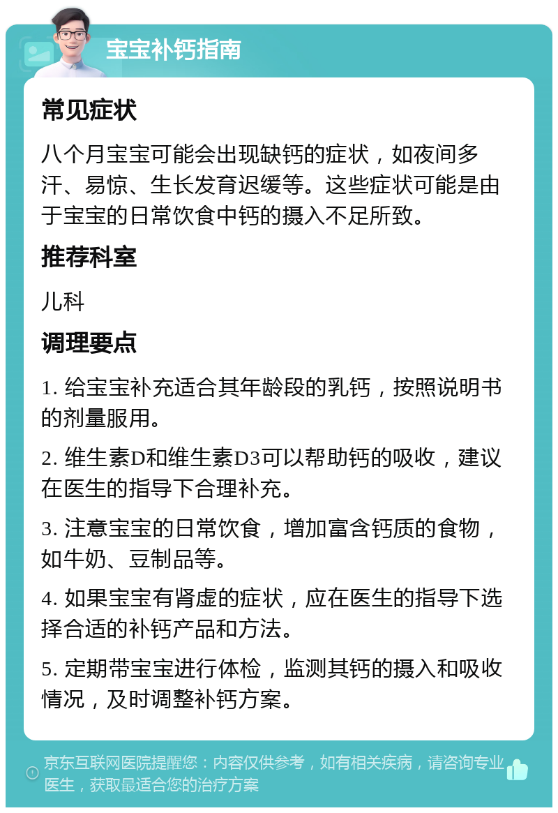 宝宝补钙指南 常见症状 八个月宝宝可能会出现缺钙的症状，如夜间多汗、易惊、生长发育迟缓等。这些症状可能是由于宝宝的日常饮食中钙的摄入不足所致。 推荐科室 儿科 调理要点 1. 给宝宝补充适合其年龄段的乳钙，按照说明书的剂量服用。 2. 维生素D和维生素D3可以帮助钙的吸收，建议在医生的指导下合理补充。 3. 注意宝宝的日常饮食，增加富含钙质的食物，如牛奶、豆制品等。 4. 如果宝宝有肾虚的症状，应在医生的指导下选择合适的补钙产品和方法。 5. 定期带宝宝进行体检，监测其钙的摄入和吸收情况，及时调整补钙方案。