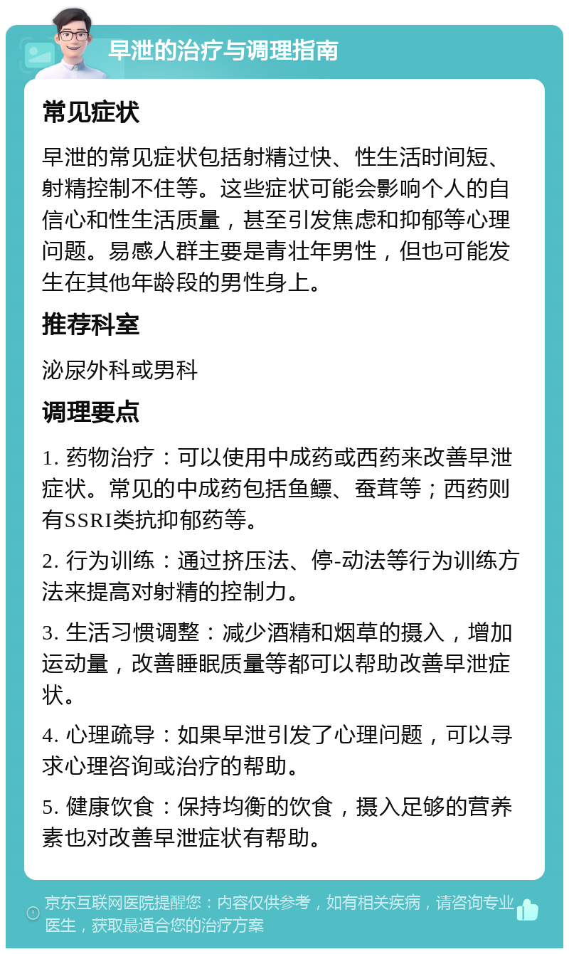 早泄的治疗与调理指南 常见症状 早泄的常见症状包括射精过快、性生活时间短、射精控制不住等。这些症状可能会影响个人的自信心和性生活质量，甚至引发焦虑和抑郁等心理问题。易感人群主要是青壮年男性，但也可能发生在其他年龄段的男性身上。 推荐科室 泌尿外科或男科 调理要点 1. 药物治疗：可以使用中成药或西药来改善早泄症状。常见的中成药包括鱼鳔、蚕茸等；西药则有SSRI类抗抑郁药等。 2. 行为训练：通过挤压法、停-动法等行为训练方法来提高对射精的控制力。 3. 生活习惯调整：减少酒精和烟草的摄入，增加运动量，改善睡眠质量等都可以帮助改善早泄症状。 4. 心理疏导：如果早泄引发了心理问题，可以寻求心理咨询或治疗的帮助。 5. 健康饮食：保持均衡的饮食，摄入足够的营养素也对改善早泄症状有帮助。