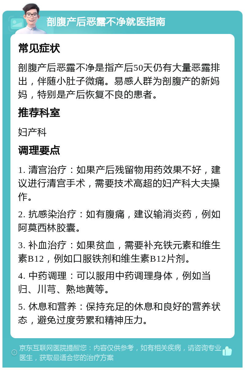 剖腹产后恶露不净就医指南 常见症状 剖腹产后恶露不净是指产后50天仍有大量恶露排出，伴随小肚子微痛。易感人群为剖腹产的新妈妈，特别是产后恢复不良的患者。 推荐科室 妇产科 调理要点 1. 清宫治疗：如果产后残留物用药效果不好，建议进行清宫手术，需要技术高超的妇产科大夫操作。 2. 抗感染治疗：如有腹痛，建议输消炎药，例如阿莫西林胶囊。 3. 补血治疗：如果贫血，需要补充铁元素和维生素B12，例如口服铁剂和维生素B12片剂。 4. 中药调理：可以服用中药调理身体，例如当归、川芎、熟地黄等。 5. 休息和营养：保持充足的休息和良好的营养状态，避免过度劳累和精神压力。