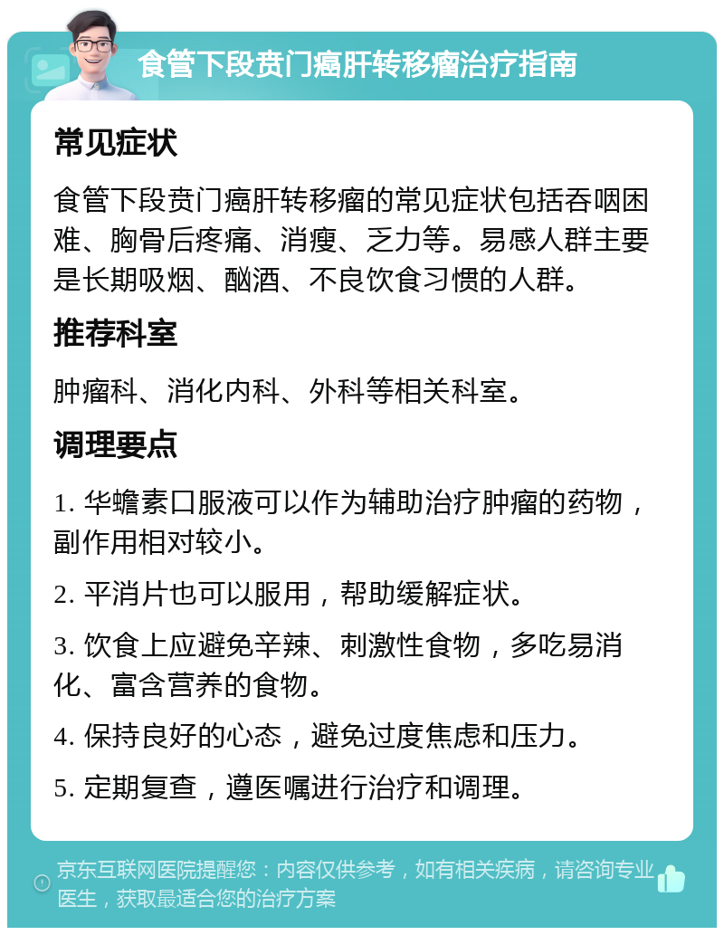 食管下段贲门癌肝转移瘤治疗指南 常见症状 食管下段贲门癌肝转移瘤的常见症状包括吞咽困难、胸骨后疼痛、消瘦、乏力等。易感人群主要是长期吸烟、酗酒、不良饮食习惯的人群。 推荐科室 肿瘤科、消化内科、外科等相关科室。 调理要点 1. 华蟾素口服液可以作为辅助治疗肿瘤的药物，副作用相对较小。 2. 平消片也可以服用，帮助缓解症状。 3. 饮食上应避免辛辣、刺激性食物，多吃易消化、富含营养的食物。 4. 保持良好的心态，避免过度焦虑和压力。 5. 定期复查，遵医嘱进行治疗和调理。