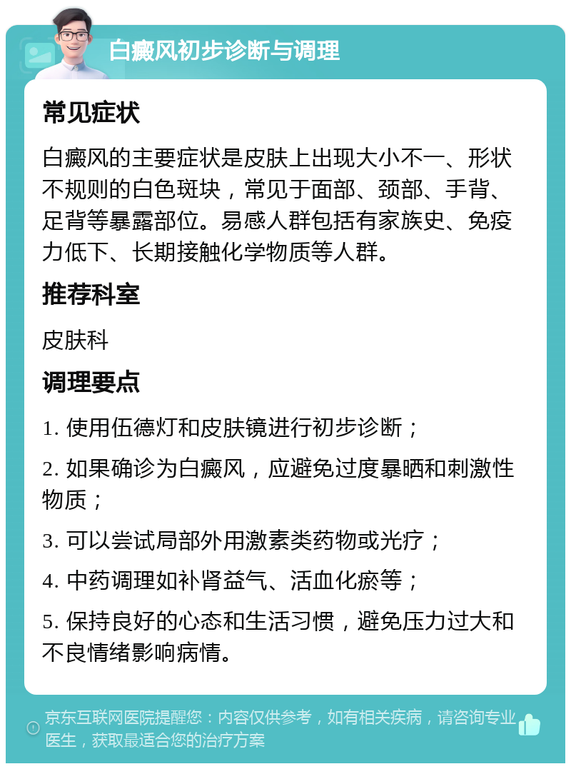 白癜风初步诊断与调理 常见症状 白癜风的主要症状是皮肤上出现大小不一、形状不规则的白色斑块，常见于面部、颈部、手背、足背等暴露部位。易感人群包括有家族史、免疫力低下、长期接触化学物质等人群。 推荐科室 皮肤科 调理要点 1. 使用伍德灯和皮肤镜进行初步诊断； 2. 如果确诊为白癜风，应避免过度暴晒和刺激性物质； 3. 可以尝试局部外用激素类药物或光疗； 4. 中药调理如补肾益气、活血化瘀等； 5. 保持良好的心态和生活习惯，避免压力过大和不良情绪影响病情。