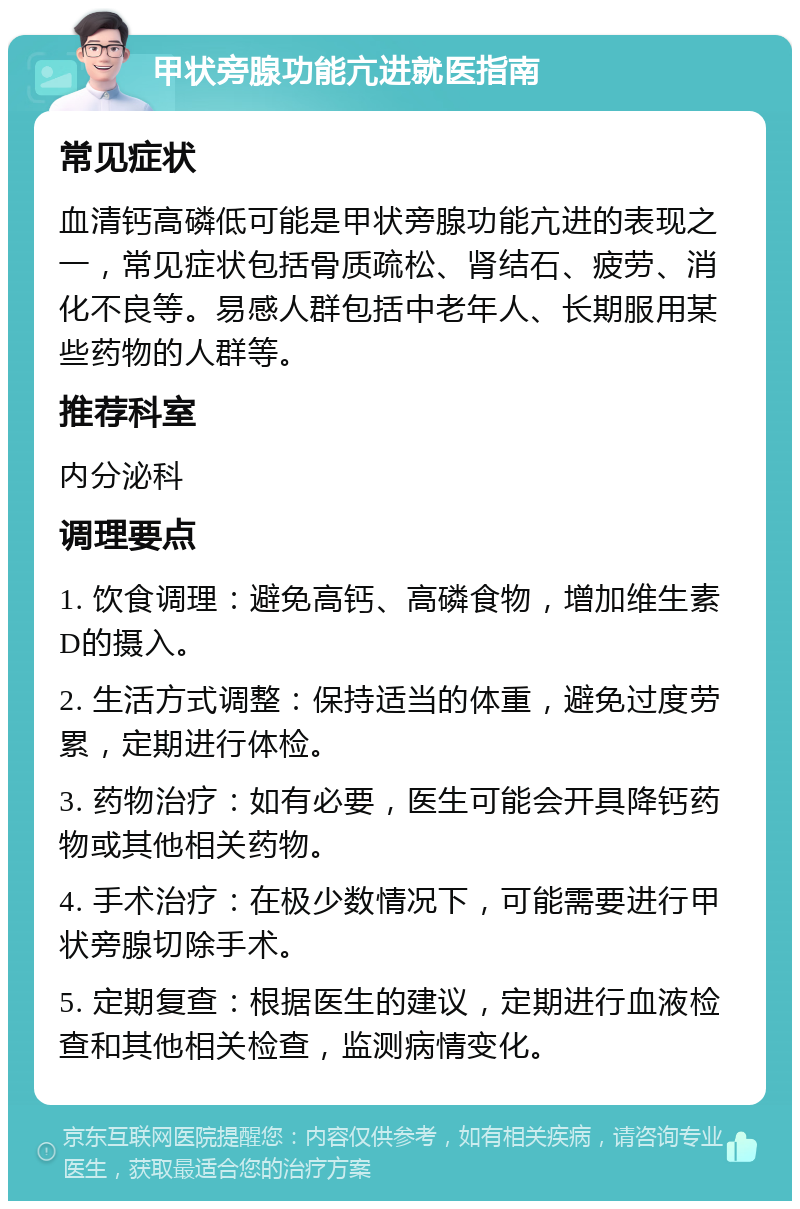 甲状旁腺功能亢进就医指南 常见症状 血清钙高磷低可能是甲状旁腺功能亢进的表现之一，常见症状包括骨质疏松、肾结石、疲劳、消化不良等。易感人群包括中老年人、长期服用某些药物的人群等。 推荐科室 内分泌科 调理要点 1. 饮食调理：避免高钙、高磷食物，增加维生素D的摄入。 2. 生活方式调整：保持适当的体重，避免过度劳累，定期进行体检。 3. 药物治疗：如有必要，医生可能会开具降钙药物或其他相关药物。 4. 手术治疗：在极少数情况下，可能需要进行甲状旁腺切除手术。 5. 定期复查：根据医生的建议，定期进行血液检查和其他相关检查，监测病情变化。