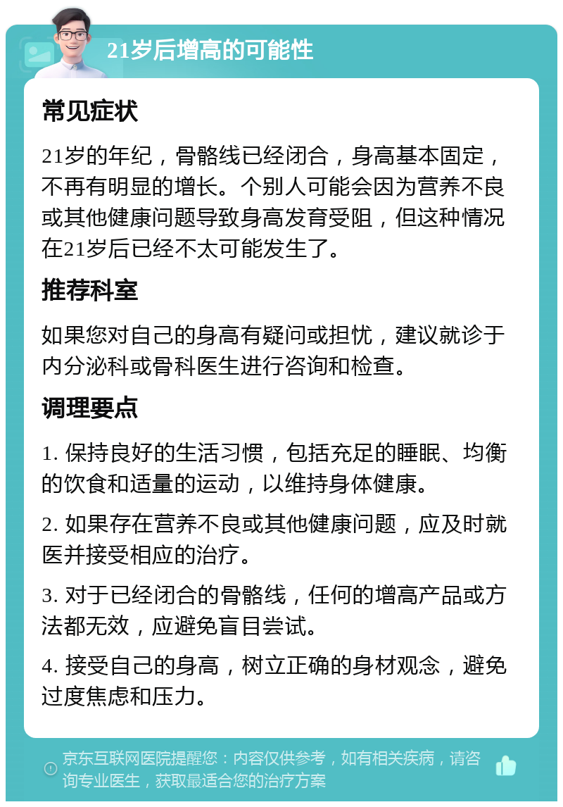 21岁后增高的可能性 常见症状 21岁的年纪，骨骼线已经闭合，身高基本固定，不再有明显的增长。个别人可能会因为营养不良或其他健康问题导致身高发育受阻，但这种情况在21岁后已经不太可能发生了。 推荐科室 如果您对自己的身高有疑问或担忧，建议就诊于内分泌科或骨科医生进行咨询和检查。 调理要点 1. 保持良好的生活习惯，包括充足的睡眠、均衡的饮食和适量的运动，以维持身体健康。 2. 如果存在营养不良或其他健康问题，应及时就医并接受相应的治疗。 3. 对于已经闭合的骨骼线，任何的增高产品或方法都无效，应避免盲目尝试。 4. 接受自己的身高，树立正确的身材观念，避免过度焦虑和压力。