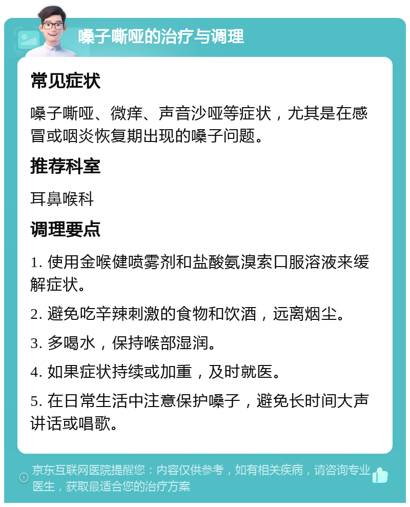 嗓子嘶哑的治疗与调理 常见症状 嗓子嘶哑、微痒、声音沙哑等症状，尤其是在感冒或咽炎恢复期出现的嗓子问题。 推荐科室 耳鼻喉科 调理要点 1. 使用金喉健喷雾剂和盐酸氨溴索口服溶液来缓解症状。 2. 避免吃辛辣刺激的食物和饮酒，远离烟尘。 3. 多喝水，保持喉部湿润。 4. 如果症状持续或加重，及时就医。 5. 在日常生活中注意保护嗓子，避免长时间大声讲话或唱歌。