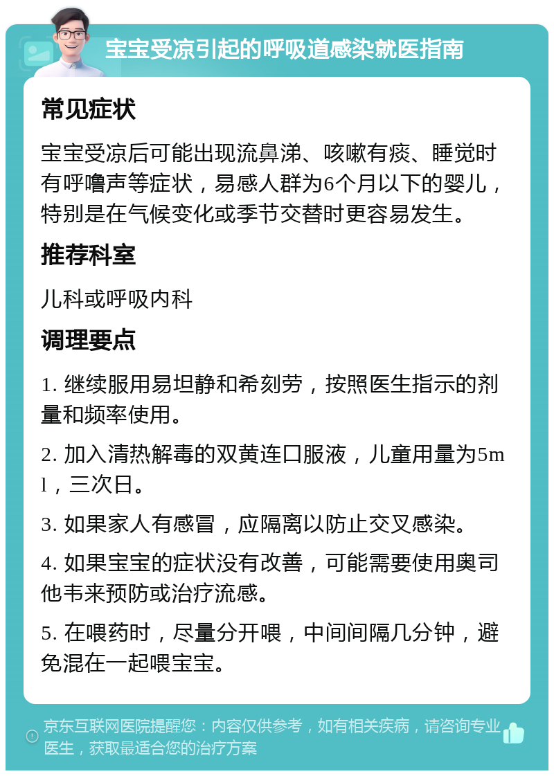 宝宝受凉引起的呼吸道感染就医指南 常见症状 宝宝受凉后可能出现流鼻涕、咳嗽有痰、睡觉时有呼噜声等症状，易感人群为6个月以下的婴儿，特别是在气候变化或季节交替时更容易发生。 推荐科室 儿科或呼吸内科 调理要点 1. 继续服用易坦静和希刻劳，按照医生指示的剂量和频率使用。 2. 加入清热解毒的双黄连口服液，儿童用量为5ml，三次日。 3. 如果家人有感冒，应隔离以防止交叉感染。 4. 如果宝宝的症状没有改善，可能需要使用奥司他韦来预防或治疗流感。 5. 在喂药时，尽量分开喂，中间间隔几分钟，避免混在一起喂宝宝。