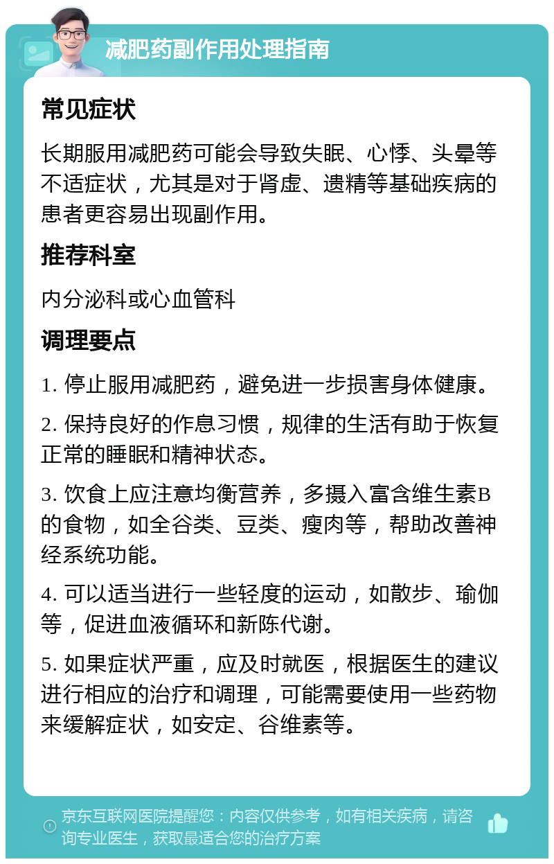 减肥药副作用处理指南 常见症状 长期服用减肥药可能会导致失眠、心悸、头晕等不适症状，尤其是对于肾虚、遗精等基础疾病的患者更容易出现副作用。 推荐科室 内分泌科或心血管科 调理要点 1. 停止服用减肥药，避免进一步损害身体健康。 2. 保持良好的作息习惯，规律的生活有助于恢复正常的睡眠和精神状态。 3. 饮食上应注意均衡营养，多摄入富含维生素B的食物，如全谷类、豆类、瘦肉等，帮助改善神经系统功能。 4. 可以适当进行一些轻度的运动，如散步、瑜伽等，促进血液循环和新陈代谢。 5. 如果症状严重，应及时就医，根据医生的建议进行相应的治疗和调理，可能需要使用一些药物来缓解症状，如安定、谷维素等。