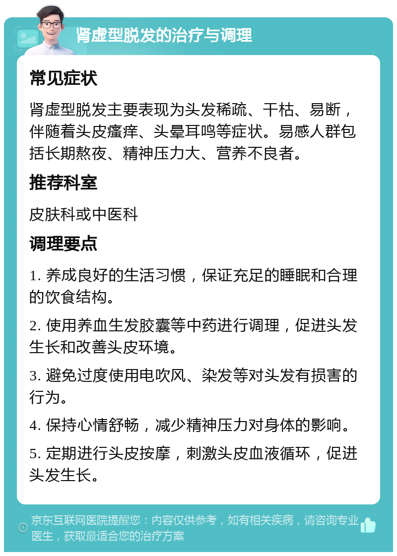 肾虚型脱发的治疗与调理 常见症状 肾虚型脱发主要表现为头发稀疏、干枯、易断，伴随着头皮瘙痒、头晕耳鸣等症状。易感人群包括长期熬夜、精神压力大、营养不良者。 推荐科室 皮肤科或中医科 调理要点 1. 养成良好的生活习惯，保证充足的睡眠和合理的饮食结构。 2. 使用养血生发胶囊等中药进行调理，促进头发生长和改善头皮环境。 3. 避免过度使用电吹风、染发等对头发有损害的行为。 4. 保持心情舒畅，减少精神压力对身体的影响。 5. 定期进行头皮按摩，刺激头皮血液循环，促进头发生长。