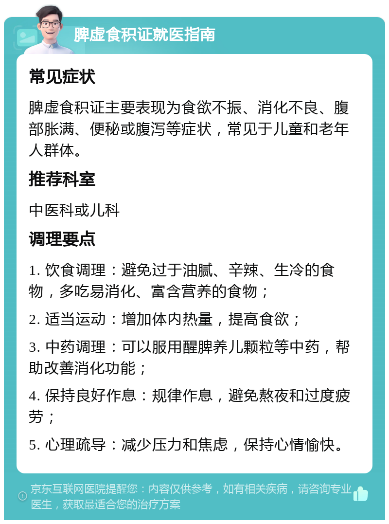 脾虚食积证就医指南 常见症状 脾虚食积证主要表现为食欲不振、消化不良、腹部胀满、便秘或腹泻等症状，常见于儿童和老年人群体。 推荐科室 中医科或儿科 调理要点 1. 饮食调理：避免过于油腻、辛辣、生冷的食物，多吃易消化、富含营养的食物； 2. 适当运动：增加体内热量，提高食欲； 3. 中药调理：可以服用醒脾养儿颗粒等中药，帮助改善消化功能； 4. 保持良好作息：规律作息，避免熬夜和过度疲劳； 5. 心理疏导：减少压力和焦虑，保持心情愉快。