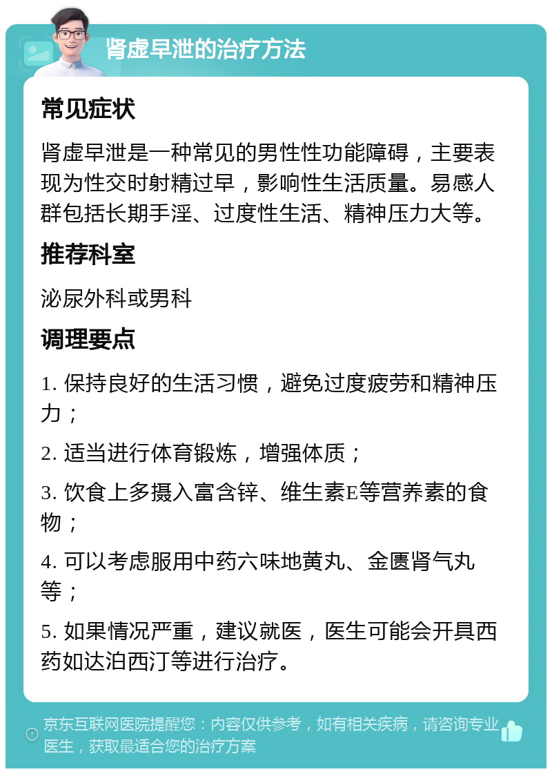 肾虚早泄的治疗方法 常见症状 肾虚早泄是一种常见的男性性功能障碍，主要表现为性交时射精过早，影响性生活质量。易感人群包括长期手淫、过度性生活、精神压力大等。 推荐科室 泌尿外科或男科 调理要点 1. 保持良好的生活习惯，避免过度疲劳和精神压力； 2. 适当进行体育锻炼，增强体质； 3. 饮食上多摄入富含锌、维生素E等营养素的食物； 4. 可以考虑服用中药六味地黄丸、金匮肾气丸等； 5. 如果情况严重，建议就医，医生可能会开具西药如达泊西汀等进行治疗。