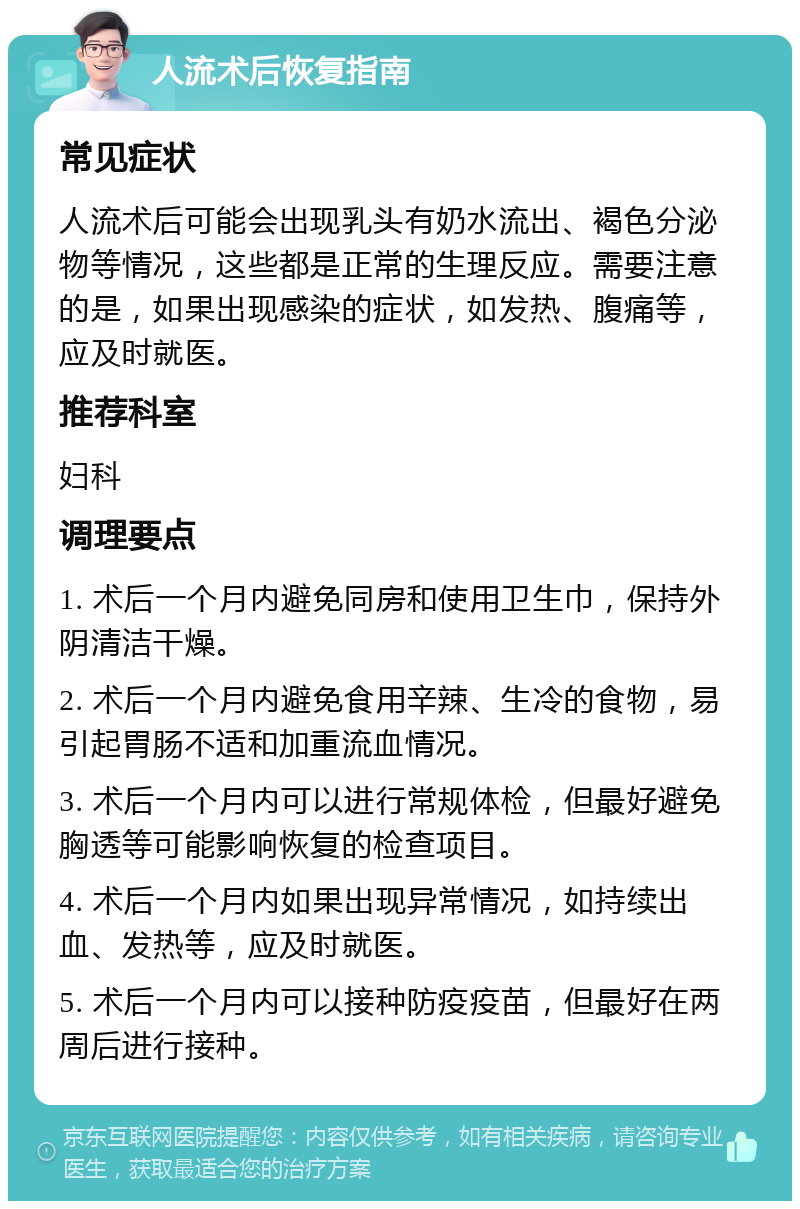 人流术后恢复指南 常见症状 人流术后可能会出现乳头有奶水流出、褐色分泌物等情况，这些都是正常的生理反应。需要注意的是，如果出现感染的症状，如发热、腹痛等，应及时就医。 推荐科室 妇科 调理要点 1. 术后一个月内避免同房和使用卫生巾，保持外阴清洁干燥。 2. 术后一个月内避免食用辛辣、生冷的食物，易引起胃肠不适和加重流血情况。 3. 术后一个月内可以进行常规体检，但最好避免胸透等可能影响恢复的检查项目。 4. 术后一个月内如果出现异常情况，如持续出血、发热等，应及时就医。 5. 术后一个月内可以接种防疫疫苗，但最好在两周后进行接种。