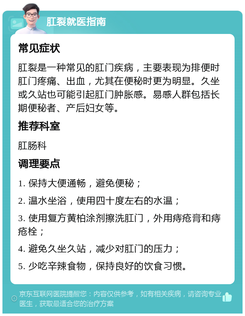 肛裂就医指南 常见症状 肛裂是一种常见的肛门疾病，主要表现为排便时肛门疼痛、出血，尤其在便秘时更为明显。久坐或久站也可能引起肛门肿胀感。易感人群包括长期便秘者、产后妇女等。 推荐科室 肛肠科 调理要点 1. 保持大便通畅，避免便秘； 2. 温水坐浴，使用四十度左右的水温； 3. 使用复方黄柏涂剂擦洗肛门，外用痔疮膏和痔疮栓； 4. 避免久坐久站，减少对肛门的压力； 5. 少吃辛辣食物，保持良好的饮食习惯。