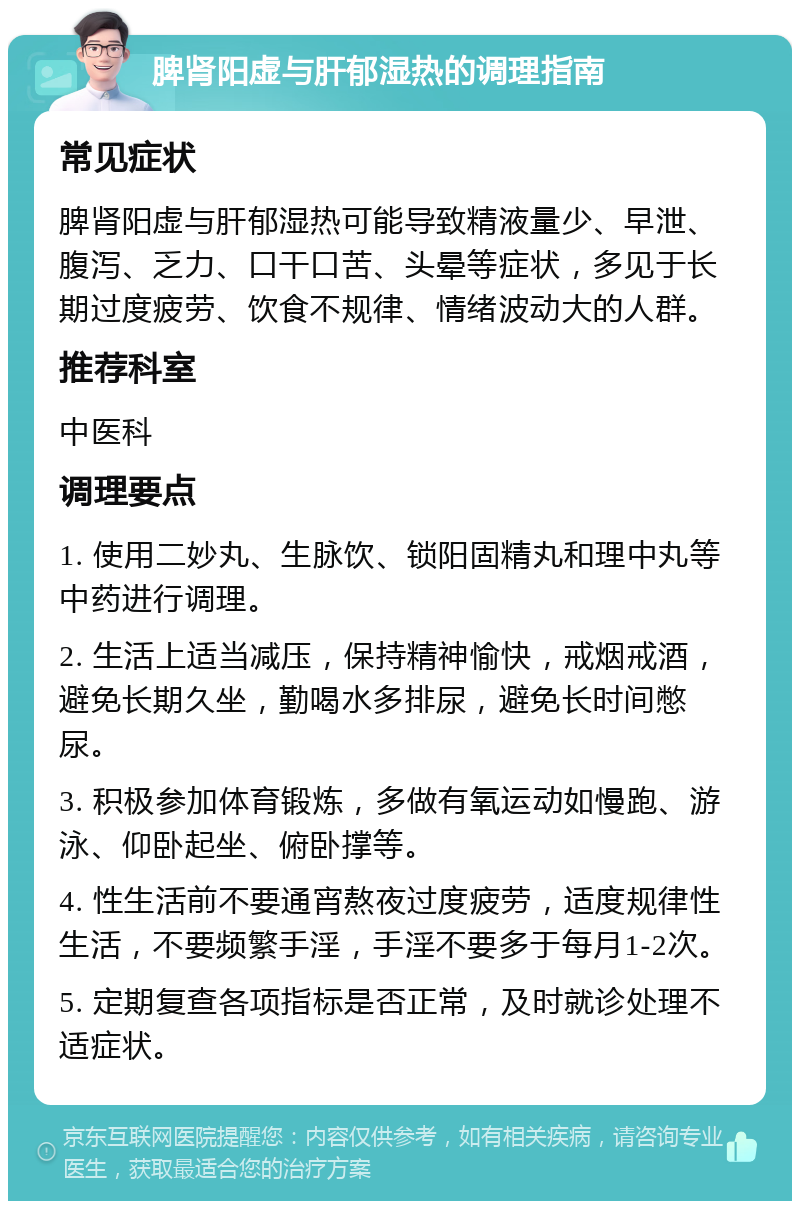 脾肾阳虚与肝郁湿热的调理指南 常见症状 脾肾阳虚与肝郁湿热可能导致精液量少、早泄、腹泻、乏力、口干口苦、头晕等症状，多见于长期过度疲劳、饮食不规律、情绪波动大的人群。 推荐科室 中医科 调理要点 1. 使用二妙丸、生脉饮、锁阳固精丸和理中丸等中药进行调理。 2. 生活上适当减压，保持精神愉快，戒烟戒酒，避免长期久坐，勤喝水多排尿，避免长时间憋尿。 3. 积极参加体育锻炼，多做有氧运动如慢跑、游泳、仰卧起坐、俯卧撑等。 4. 性生活前不要通宵熬夜过度疲劳，适度规律性生活，不要频繁手淫，手淫不要多于每月1-2次。 5. 定期复查各项指标是否正常，及时就诊处理不适症状。