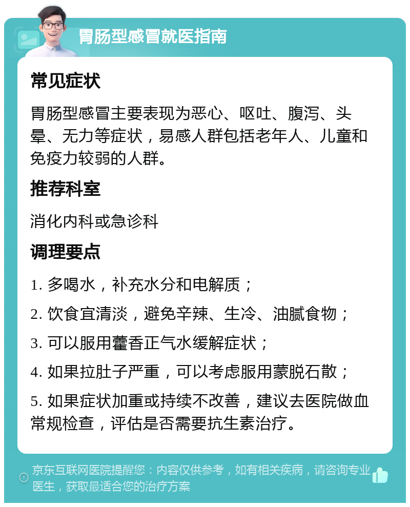 胃肠型感冒就医指南 常见症状 胃肠型感冒主要表现为恶心、呕吐、腹泻、头晕、无力等症状，易感人群包括老年人、儿童和免疫力较弱的人群。 推荐科室 消化内科或急诊科 调理要点 1. 多喝水，补充水分和电解质； 2. 饮食宜清淡，避免辛辣、生冷、油腻食物； 3. 可以服用藿香正气水缓解症状； 4. 如果拉肚子严重，可以考虑服用蒙脱石散； 5. 如果症状加重或持续不改善，建议去医院做血常规检查，评估是否需要抗生素治疗。