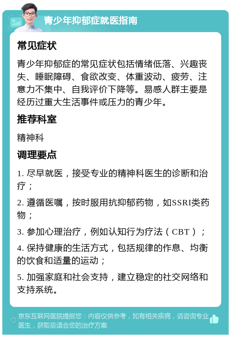 青少年抑郁症就医指南 常见症状 青少年抑郁症的常见症状包括情绪低落、兴趣丧失、睡眠障碍、食欲改变、体重波动、疲劳、注意力不集中、自我评价下降等。易感人群主要是经历过重大生活事件或压力的青少年。 推荐科室 精神科 调理要点 1. 尽早就医，接受专业的精神科医生的诊断和治疗； 2. 遵循医嘱，按时服用抗抑郁药物，如SSRI类药物； 3. 参加心理治疗，例如认知行为疗法（CBT）； 4. 保持健康的生活方式，包括规律的作息、均衡的饮食和适量的运动； 5. 加强家庭和社会支持，建立稳定的社交网络和支持系统。