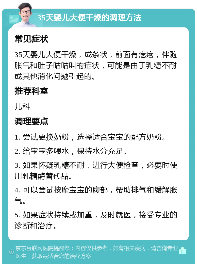 35天婴儿大便干燥的调理方法 常见症状 35天婴儿大便干燥，成条状，前面有疙瘩，伴随胀气和肚子咕咕叫的症状，可能是由于乳糖不耐或其他消化问题引起的。 推荐科室 儿科 调理要点 1. 尝试更换奶粉，选择适合宝宝的配方奶粉。 2. 给宝宝多喂水，保持水分充足。 3. 如果怀疑乳糖不耐，进行大便检查，必要时使用乳糖酶替代品。 4. 可以尝试按摩宝宝的腹部，帮助排气和缓解胀气。 5. 如果症状持续或加重，及时就医，接受专业的诊断和治疗。