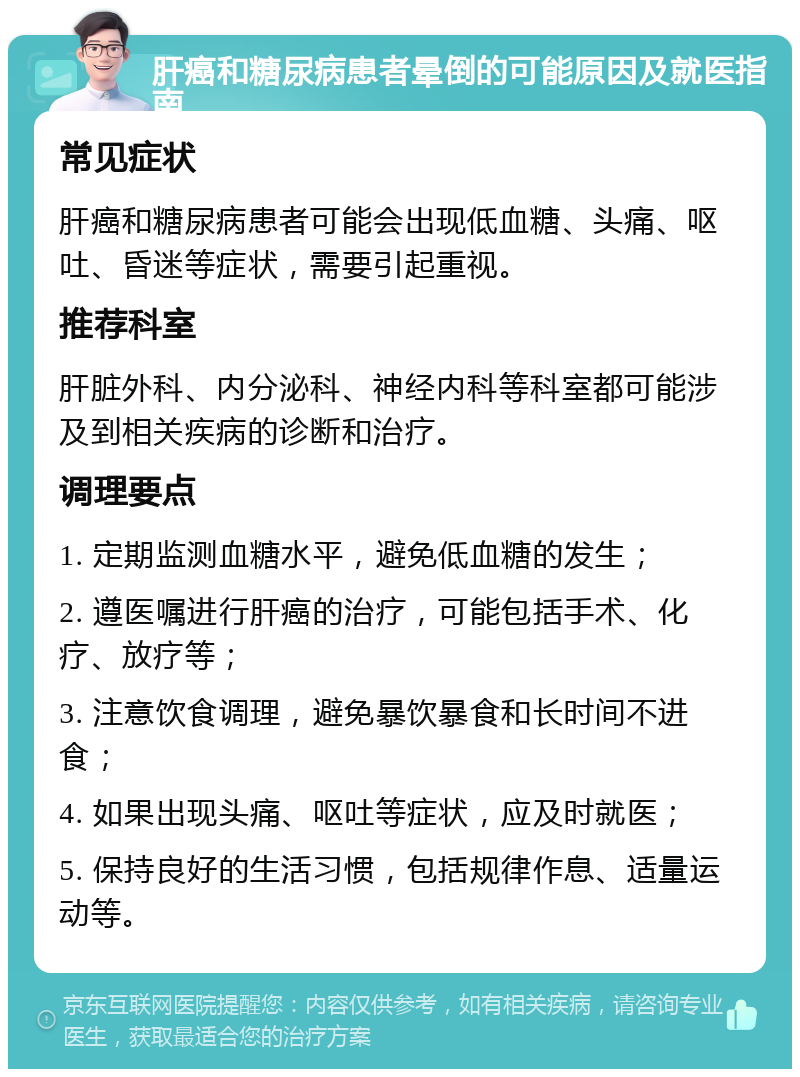 肝癌和糖尿病患者晕倒的可能原因及就医指南 常见症状 肝癌和糖尿病患者可能会出现低血糖、头痛、呕吐、昏迷等症状，需要引起重视。 推荐科室 肝脏外科、内分泌科、神经内科等科室都可能涉及到相关疾病的诊断和治疗。 调理要点 1. 定期监测血糖水平，避免低血糖的发生； 2. 遵医嘱进行肝癌的治疗，可能包括手术、化疗、放疗等； 3. 注意饮食调理，避免暴饮暴食和长时间不进食； 4. 如果出现头痛、呕吐等症状，应及时就医； 5. 保持良好的生活习惯，包括规律作息、适量运动等。