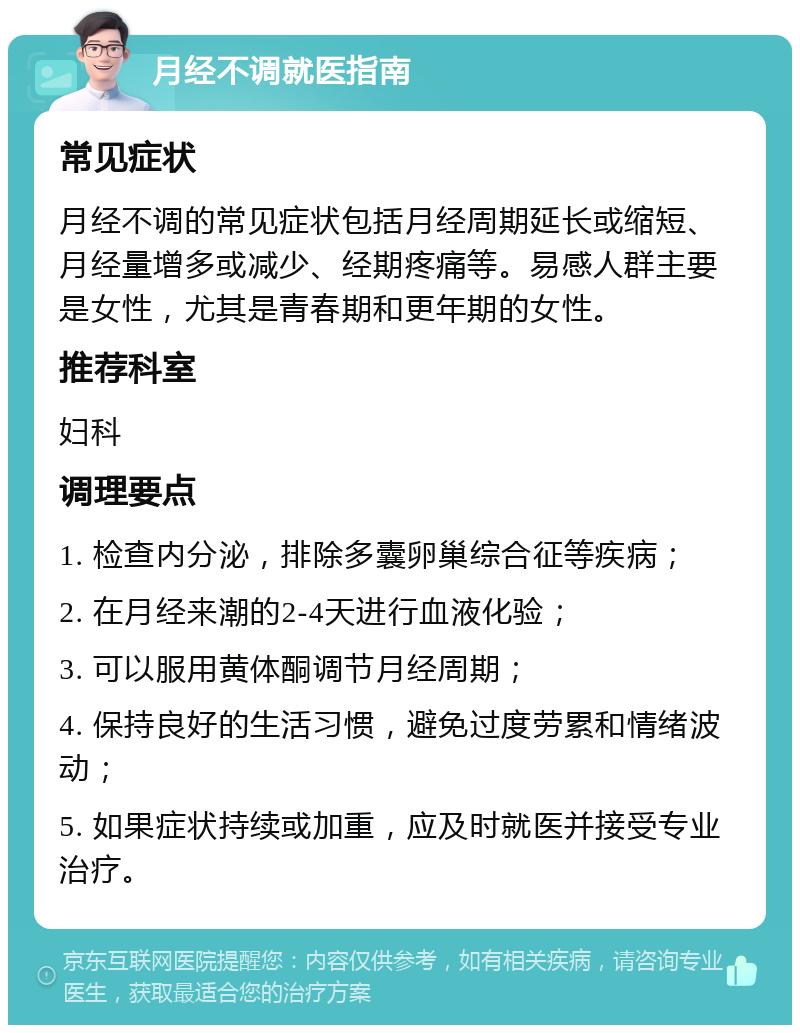 月经不调就医指南 常见症状 月经不调的常见症状包括月经周期延长或缩短、月经量增多或减少、经期疼痛等。易感人群主要是女性，尤其是青春期和更年期的女性。 推荐科室 妇科 调理要点 1. 检查内分泌，排除多囊卵巢综合征等疾病； 2. 在月经来潮的2-4天进行血液化验； 3. 可以服用黄体酮调节月经周期； 4. 保持良好的生活习惯，避免过度劳累和情绪波动； 5. 如果症状持续或加重，应及时就医并接受专业治疗。