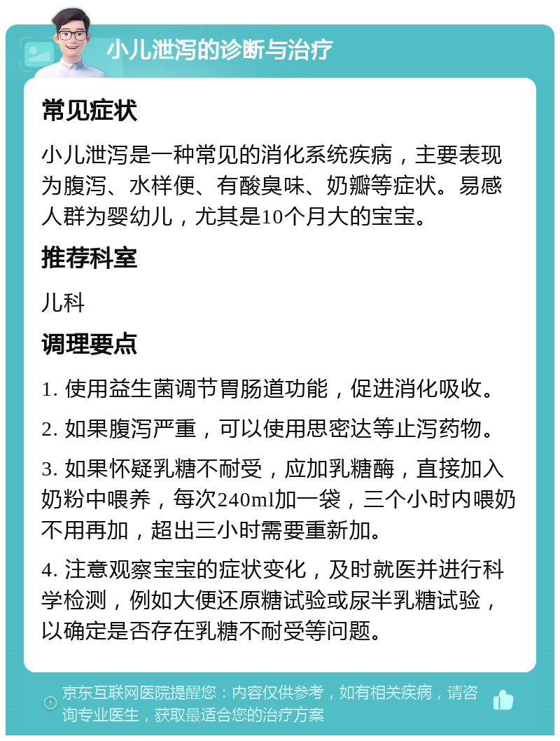 小儿泄泻的诊断与治疗 常见症状 小儿泄泻是一种常见的消化系统疾病，主要表现为腹泻、水样便、有酸臭味、奶瓣等症状。易感人群为婴幼儿，尤其是10个月大的宝宝。 推荐科室 儿科 调理要点 1. 使用益生菌调节胃肠道功能，促进消化吸收。 2. 如果腹泻严重，可以使用思密达等止泻药物。 3. 如果怀疑乳糖不耐受，应加乳糖酶，直接加入奶粉中喂养，每次240ml加一袋，三个小时内喂奶不用再加，超出三小时需要重新加。 4. 注意观察宝宝的症状变化，及时就医并进行科学检测，例如大便还原糖试验或尿半乳糖试验，以确定是否存在乳糖不耐受等问题。