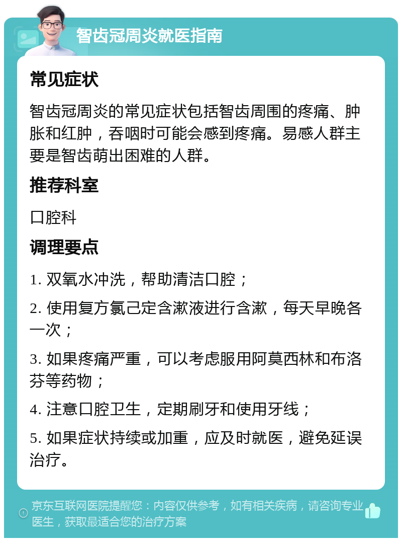 智齿冠周炎就医指南 常见症状 智齿冠周炎的常见症状包括智齿周围的疼痛、肿胀和红肿，吞咽时可能会感到疼痛。易感人群主要是智齿萌出困难的人群。 推荐科室 口腔科 调理要点 1. 双氧水冲洗，帮助清洁口腔； 2. 使用复方氯己定含漱液进行含漱，每天早晚各一次； 3. 如果疼痛严重，可以考虑服用阿莫西林和布洛芬等药物； 4. 注意口腔卫生，定期刷牙和使用牙线； 5. 如果症状持续或加重，应及时就医，避免延误治疗。