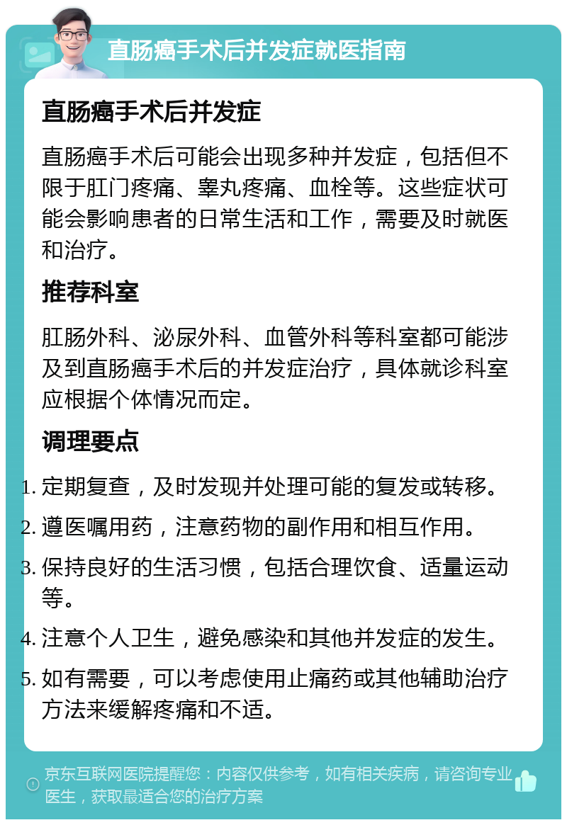 直肠癌手术后并发症就医指南 直肠癌手术后并发症 直肠癌手术后可能会出现多种并发症，包括但不限于肛门疼痛、睾丸疼痛、血栓等。这些症状可能会影响患者的日常生活和工作，需要及时就医和治疗。 推荐科室 肛肠外科、泌尿外科、血管外科等科室都可能涉及到直肠癌手术后的并发症治疗，具体就诊科室应根据个体情况而定。 调理要点 定期复查，及时发现并处理可能的复发或转移。 遵医嘱用药，注意药物的副作用和相互作用。 保持良好的生活习惯，包括合理饮食、适量运动等。 注意个人卫生，避免感染和其他并发症的发生。 如有需要，可以考虑使用止痛药或其他辅助治疗方法来缓解疼痛和不适。