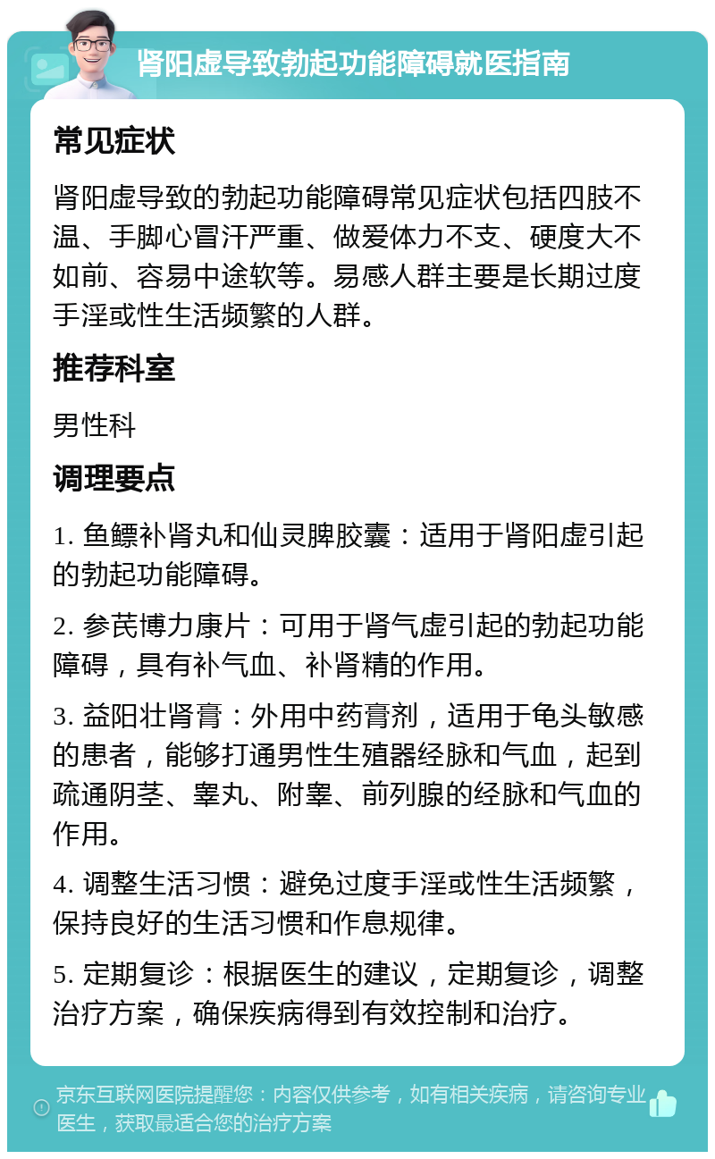 肾阳虚导致勃起功能障碍就医指南 常见症状 肾阳虚导致的勃起功能障碍常见症状包括四肢不温、手脚心冒汗严重、做爱体力不支、硬度大不如前、容易中途软等。易感人群主要是长期过度手淫或性生活频繁的人群。 推荐科室 男性科 调理要点 1. 鱼鳔补肾丸和仙灵脾胶囊：适用于肾阳虚引起的勃起功能障碍。 2. 参芪博力康片：可用于肾气虚引起的勃起功能障碍，具有补气血、补肾精的作用。 3. 益阳壮肾膏：外用中药膏剂，适用于龟头敏感的患者，能够打通男性生殖器经脉和气血，起到疏通阴茎、睾丸、附睾、前列腺的经脉和气血的作用。 4. 调整生活习惯：避免过度手淫或性生活频繁，保持良好的生活习惯和作息规律。 5. 定期复诊：根据医生的建议，定期复诊，调整治疗方案，确保疾病得到有效控制和治疗。