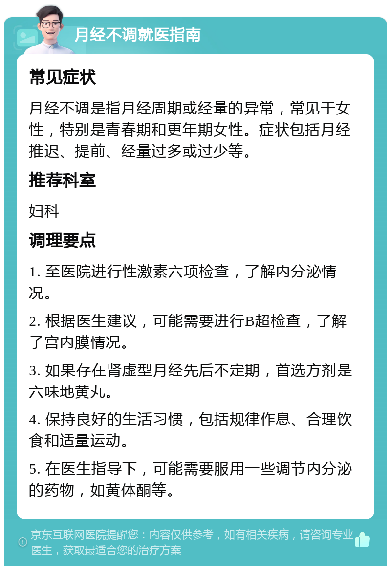 月经不调就医指南 常见症状 月经不调是指月经周期或经量的异常，常见于女性，特别是青春期和更年期女性。症状包括月经推迟、提前、经量过多或过少等。 推荐科室 妇科 调理要点 1. 至医院进行性激素六项检查，了解内分泌情况。 2. 根据医生建议，可能需要进行B超检查，了解子宫内膜情况。 3. 如果存在肾虚型月经先后不定期，首选方剂是六味地黄丸。 4. 保持良好的生活习惯，包括规律作息、合理饮食和适量运动。 5. 在医生指导下，可能需要服用一些调节内分泌的药物，如黄体酮等。