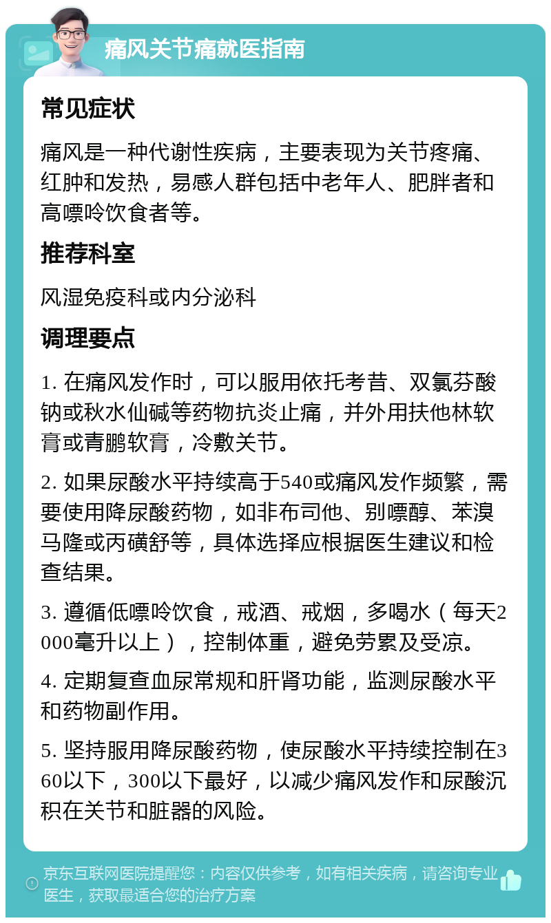 痛风关节痛就医指南 常见症状 痛风是一种代谢性疾病，主要表现为关节疼痛、红肿和发热，易感人群包括中老年人、肥胖者和高嘌呤饮食者等。 推荐科室 风湿免疫科或内分泌科 调理要点 1. 在痛风发作时，可以服用依托考昔、双氯芬酸钠或秋水仙碱等药物抗炎止痛，并外用扶他林软膏或青鹏软膏，冷敷关节。 2. 如果尿酸水平持续高于540或痛风发作频繁，需要使用降尿酸药物，如非布司他、别嘌醇、苯溴马隆或丙磺舒等，具体选择应根据医生建议和检查结果。 3. 遵循低嘌呤饮食，戒酒、戒烟，多喝水（每天2000毫升以上），控制体重，避免劳累及受凉。 4. 定期复查血尿常规和肝肾功能，监测尿酸水平和药物副作用。 5. 坚持服用降尿酸药物，使尿酸水平持续控制在360以下，300以下最好，以减少痛风发作和尿酸沉积在关节和脏器的风险。