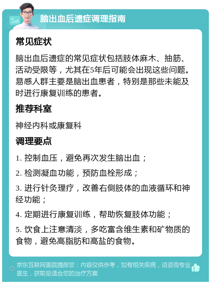 脑出血后遗症调理指南 常见症状 脑出血后遗症的常见症状包括肢体麻木、抽筋、活动受限等，尤其在5年后可能会出现这些问题。易感人群主要是脑出血患者，特别是那些未能及时进行康复训练的患者。 推荐科室 神经内科或康复科 调理要点 1. 控制血压，避免再次发生脑出血； 2. 检测凝血功能，预防血栓形成； 3. 进行针灸理疗，改善右侧肢体的血液循环和神经功能； 4. 定期进行康复训练，帮助恢复肢体功能； 5. 饮食上注意清淡，多吃富含维生素和矿物质的食物，避免高脂肪和高盐的食物。