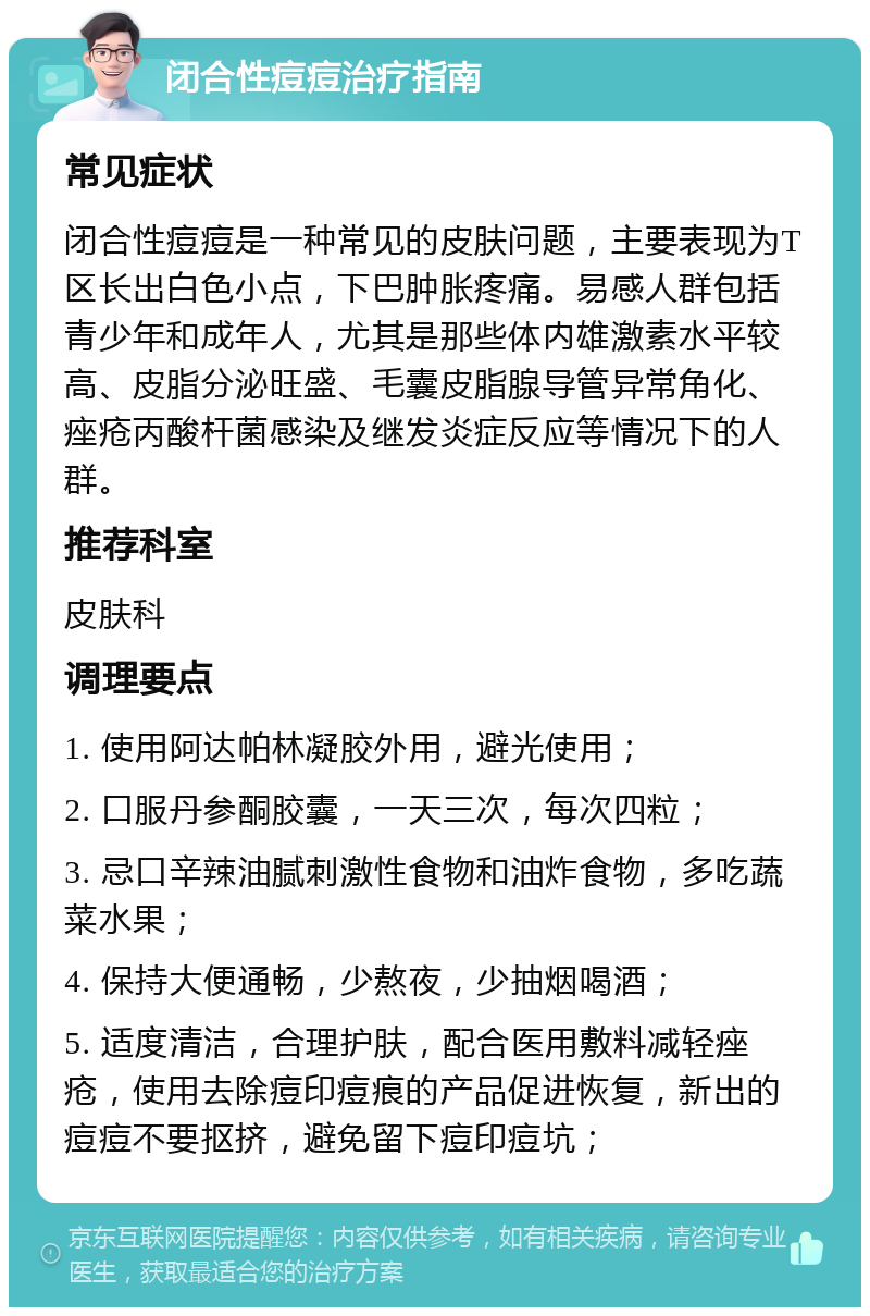 闭合性痘痘治疗指南 常见症状 闭合性痘痘是一种常见的皮肤问题，主要表现为T区长出白色小点，下巴肿胀疼痛。易感人群包括青少年和成年人，尤其是那些体内雄激素水平较高、皮脂分泌旺盛、毛囊皮脂腺导管异常角化、痤疮丙酸杆菌感染及继发炎症反应等情况下的人群。 推荐科室 皮肤科 调理要点 1. 使用阿达帕林凝胶外用，避光使用； 2. 口服丹参酮胶囊，一天三次，每次四粒； 3. 忌口辛辣油腻刺激性食物和油炸食物，多吃蔬菜水果； 4. 保持大便通畅，少熬夜，少抽烟喝酒； 5. 适度清洁，合理护肤，配合医用敷料减轻痤疮，使用去除痘印痘痕的产品促进恢复，新出的痘痘不要抠挤，避免留下痘印痘坑；