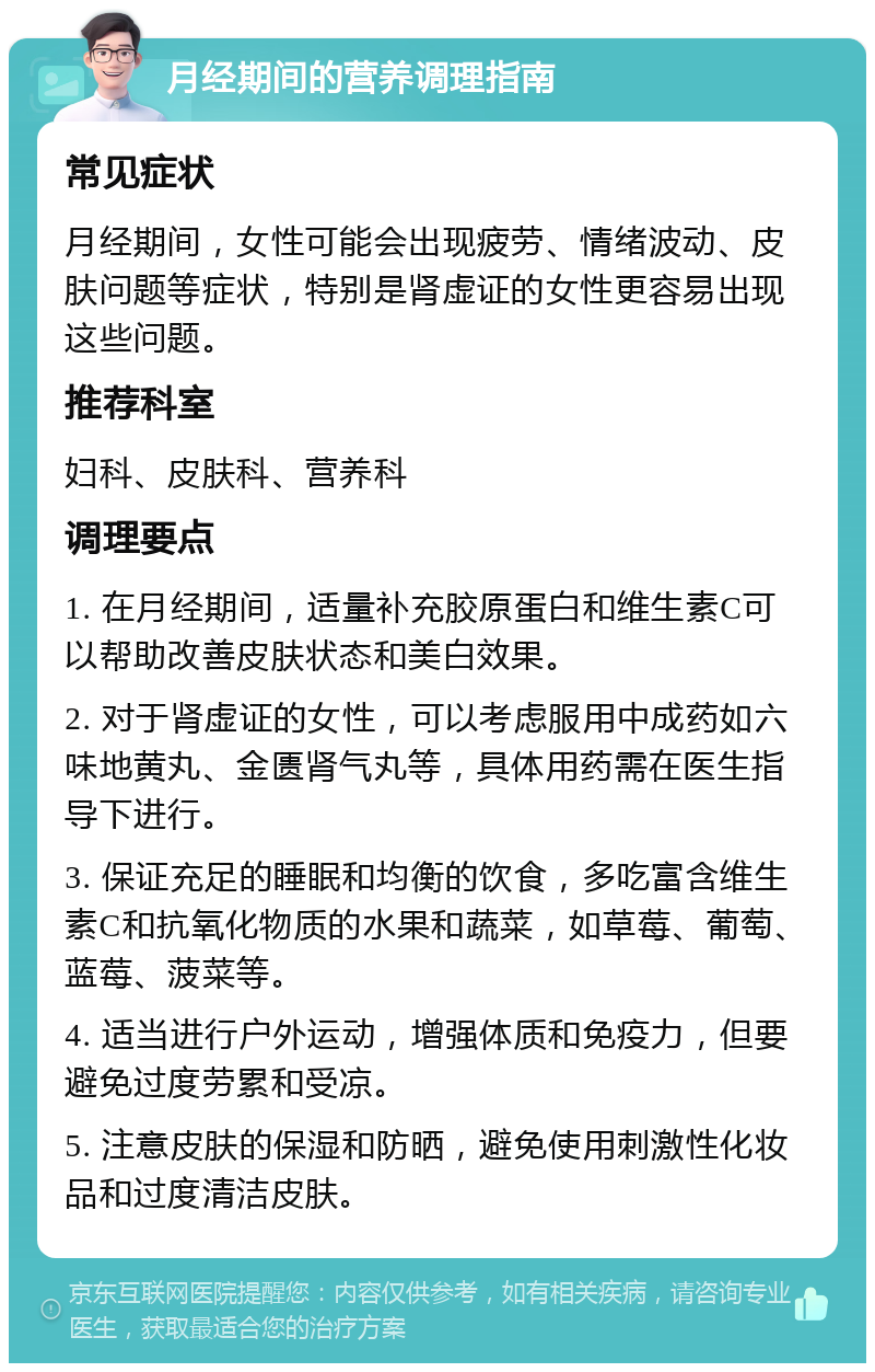 月经期间的营养调理指南 常见症状 月经期间，女性可能会出现疲劳、情绪波动、皮肤问题等症状，特别是肾虚证的女性更容易出现这些问题。 推荐科室 妇科、皮肤科、营养科 调理要点 1. 在月经期间，适量补充胶原蛋白和维生素C可以帮助改善皮肤状态和美白效果。 2. 对于肾虚证的女性，可以考虑服用中成药如六味地黄丸、金匮肾气丸等，具体用药需在医生指导下进行。 3. 保证充足的睡眠和均衡的饮食，多吃富含维生素C和抗氧化物质的水果和蔬菜，如草莓、葡萄、蓝莓、菠菜等。 4. 适当进行户外运动，增强体质和免疫力，但要避免过度劳累和受凉。 5. 注意皮肤的保湿和防晒，避免使用刺激性化妆品和过度清洁皮肤。