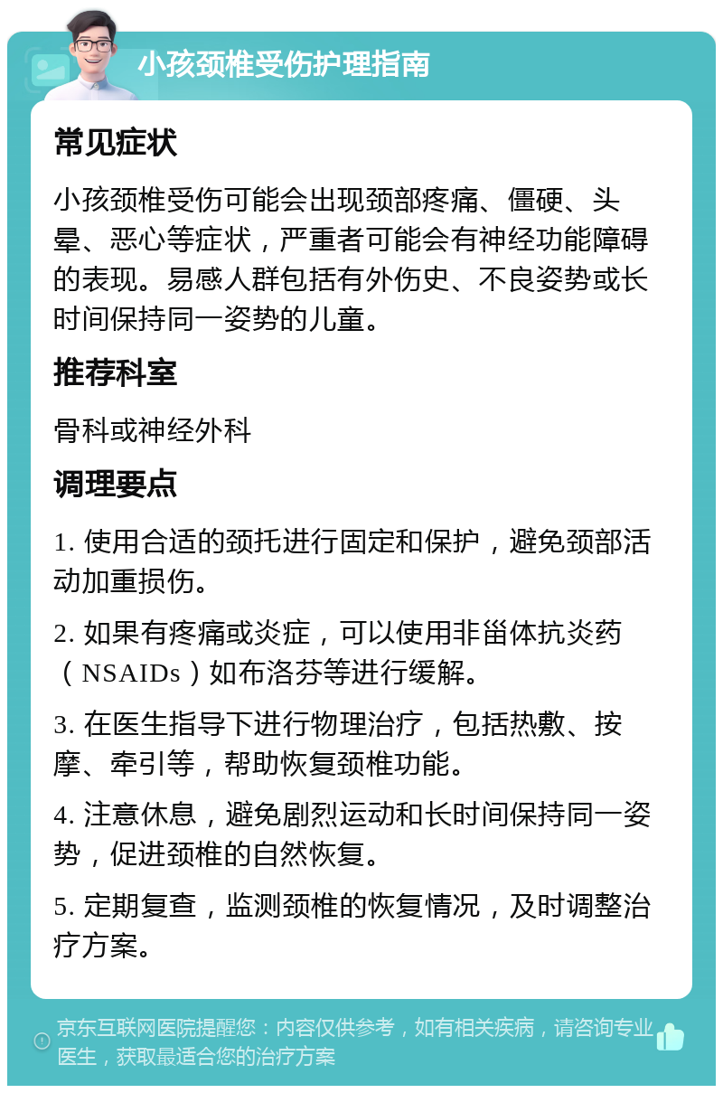 小孩颈椎受伤护理指南 常见症状 小孩颈椎受伤可能会出现颈部疼痛、僵硬、头晕、恶心等症状，严重者可能会有神经功能障碍的表现。易感人群包括有外伤史、不良姿势或长时间保持同一姿势的儿童。 推荐科室 骨科或神经外科 调理要点 1. 使用合适的颈托进行固定和保护，避免颈部活动加重损伤。 2. 如果有疼痛或炎症，可以使用非甾体抗炎药（NSAIDs）如布洛芬等进行缓解。 3. 在医生指导下进行物理治疗，包括热敷、按摩、牵引等，帮助恢复颈椎功能。 4. 注意休息，避免剧烈运动和长时间保持同一姿势，促进颈椎的自然恢复。 5. 定期复查，监测颈椎的恢复情况，及时调整治疗方案。