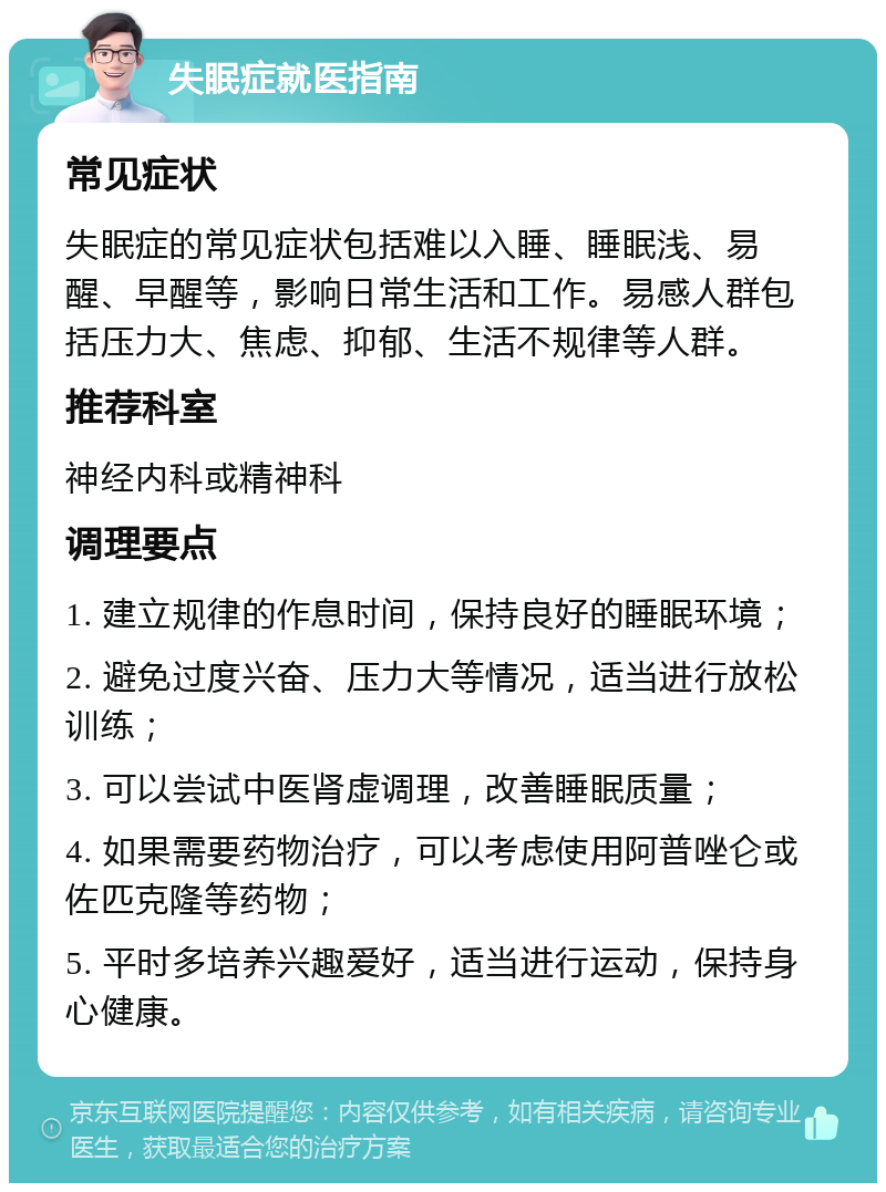 失眠症就医指南 常见症状 失眠症的常见症状包括难以入睡、睡眠浅、易醒、早醒等，影响日常生活和工作。易感人群包括压力大、焦虑、抑郁、生活不规律等人群。 推荐科室 神经内科或精神科 调理要点 1. 建立规律的作息时间，保持良好的睡眠环境； 2. 避免过度兴奋、压力大等情况，适当进行放松训练； 3. 可以尝试中医肾虚调理，改善睡眠质量； 4. 如果需要药物治疗，可以考虑使用阿普唑仑或佐匹克隆等药物； 5. 平时多培养兴趣爱好，适当进行运动，保持身心健康。