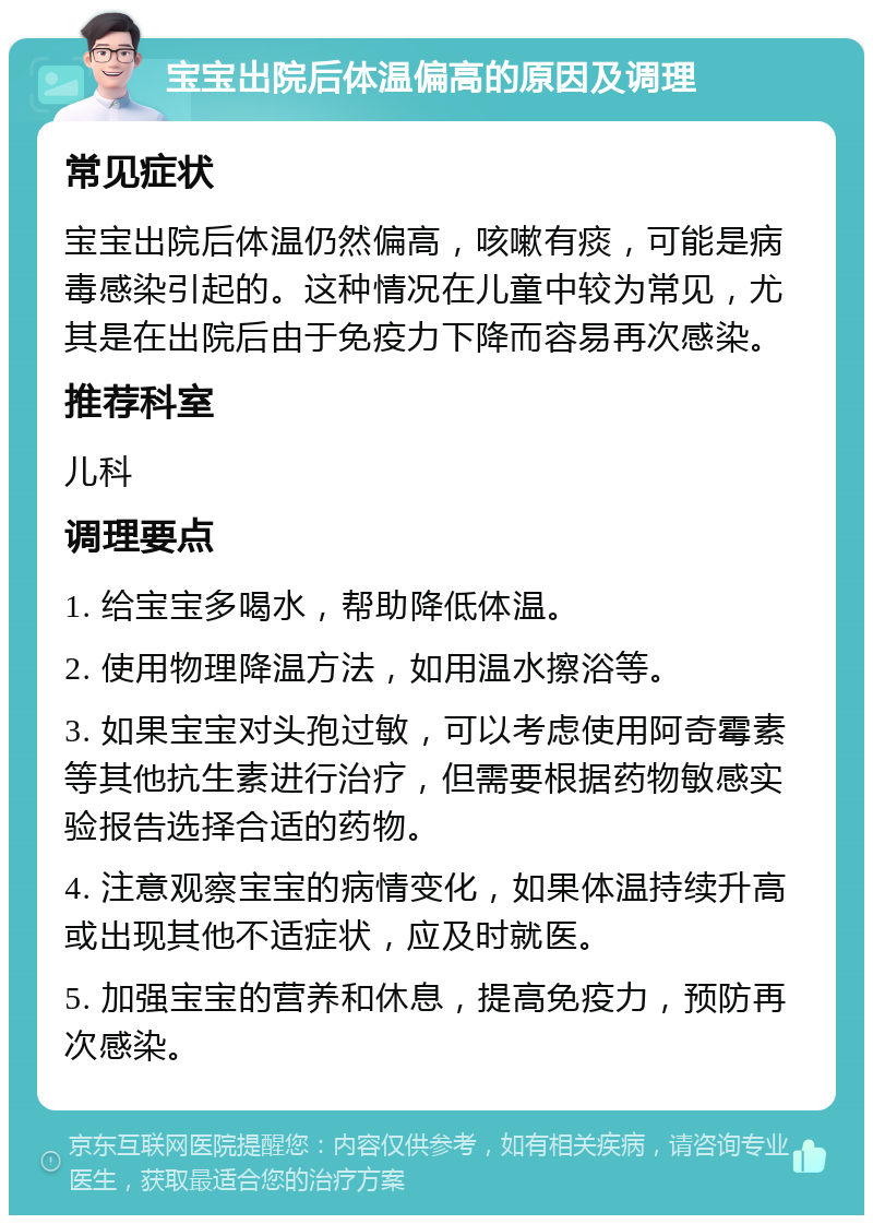 宝宝出院后体温偏高的原因及调理 常见症状 宝宝出院后体温仍然偏高，咳嗽有痰，可能是病毒感染引起的。这种情况在儿童中较为常见，尤其是在出院后由于免疫力下降而容易再次感染。 推荐科室 儿科 调理要点 1. 给宝宝多喝水，帮助降低体温。 2. 使用物理降温方法，如用温水擦浴等。 3. 如果宝宝对头孢过敏，可以考虑使用阿奇霉素等其他抗生素进行治疗，但需要根据药物敏感实验报告选择合适的药物。 4. 注意观察宝宝的病情变化，如果体温持续升高或出现其他不适症状，应及时就医。 5. 加强宝宝的营养和休息，提高免疫力，预防再次感染。