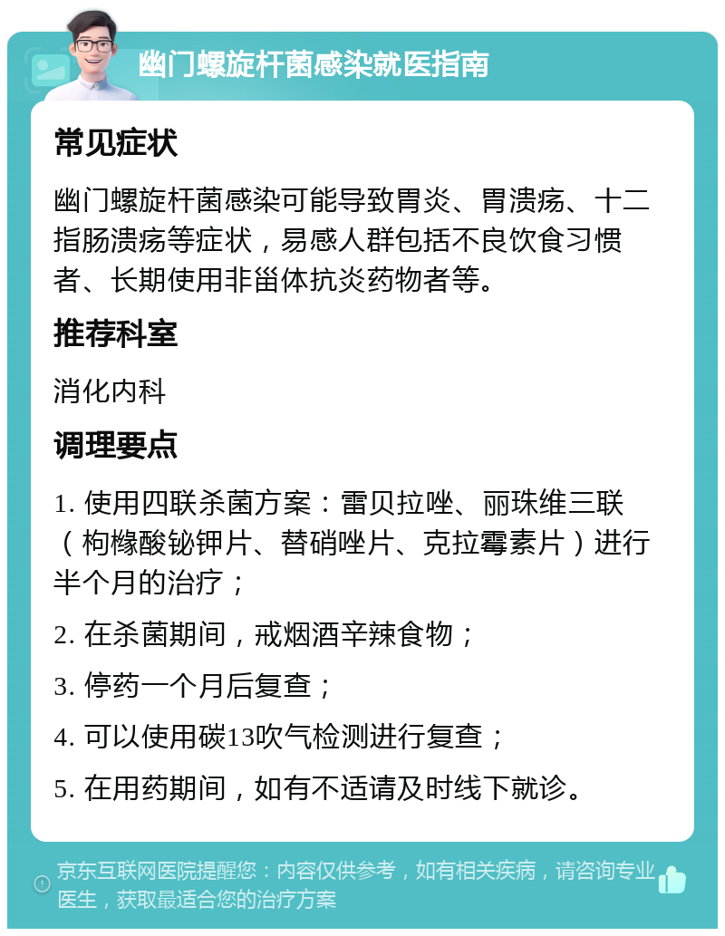 幽门螺旋杆菌感染就医指南 常见症状 幽门螺旋杆菌感染可能导致胃炎、胃溃疡、十二指肠溃疡等症状，易感人群包括不良饮食习惯者、长期使用非甾体抗炎药物者等。 推荐科室 消化内科 调理要点 1. 使用四联杀菌方案：雷贝拉唑、丽珠维三联（枸橼酸铋钾片、替硝唑片、克拉霉素片）进行半个月的治疗； 2. 在杀菌期间，戒烟酒辛辣食物； 3. 停药一个月后复查； 4. 可以使用碳13吹气检测进行复查； 5. 在用药期间，如有不适请及时线下就诊。