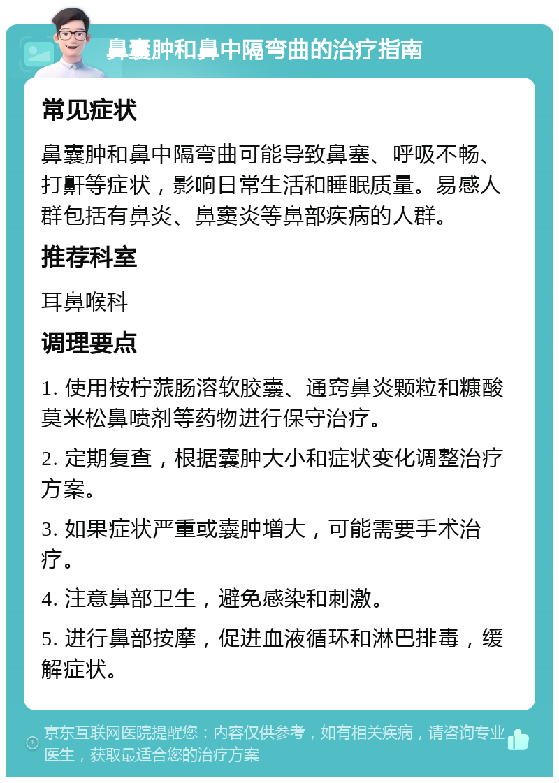 鼻囊肿和鼻中隔弯曲的治疗指南 常见症状 鼻囊肿和鼻中隔弯曲可能导致鼻塞、呼吸不畅、打鼾等症状，影响日常生活和睡眠质量。易感人群包括有鼻炎、鼻窦炎等鼻部疾病的人群。 推荐科室 耳鼻喉科 调理要点 1. 使用桉柠蒎肠溶软胶囊、通窍鼻炎颗粒和糠酸莫米松鼻喷剂等药物进行保守治疗。 2. 定期复查，根据囊肿大小和症状变化调整治疗方案。 3. 如果症状严重或囊肿增大，可能需要手术治疗。 4. 注意鼻部卫生，避免感染和刺激。 5. 进行鼻部按摩，促进血液循环和淋巴排毒，缓解症状。