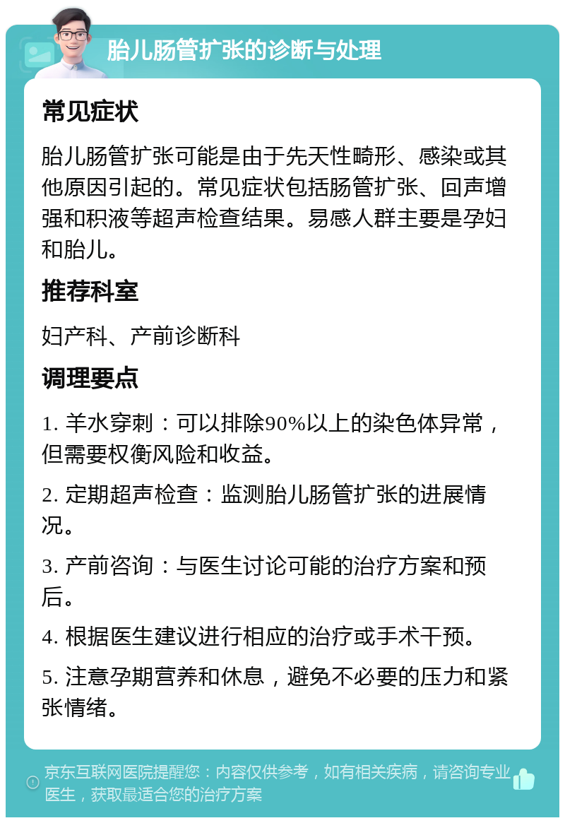 胎儿肠管扩张的诊断与处理 常见症状 胎儿肠管扩张可能是由于先天性畸形、感染或其他原因引起的。常见症状包括肠管扩张、回声增强和积液等超声检查结果。易感人群主要是孕妇和胎儿。 推荐科室 妇产科、产前诊断科 调理要点 1. 羊水穿刺：可以排除90%以上的染色体异常，但需要权衡风险和收益。 2. 定期超声检查：监测胎儿肠管扩张的进展情况。 3. 产前咨询：与医生讨论可能的治疗方案和预后。 4. 根据医生建议进行相应的治疗或手术干预。 5. 注意孕期营养和休息，避免不必要的压力和紧张情绪。