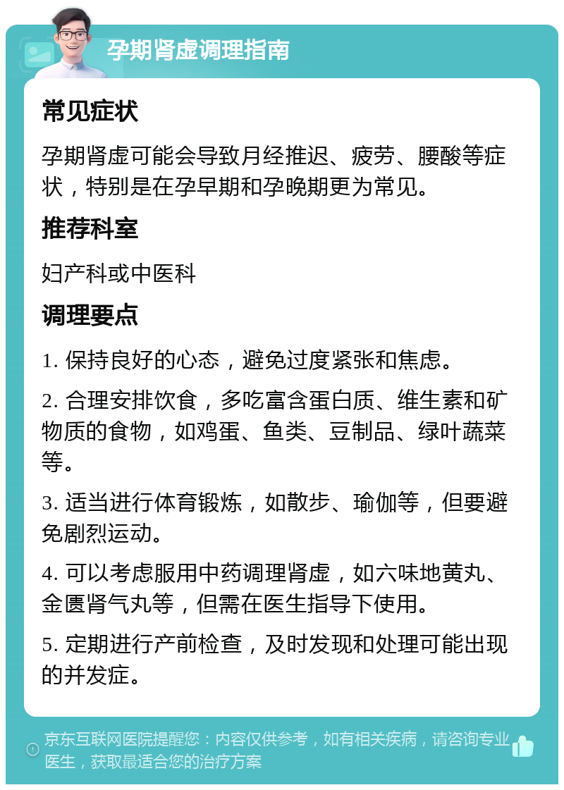 孕期肾虚调理指南 常见症状 孕期肾虚可能会导致月经推迟、疲劳、腰酸等症状，特别是在孕早期和孕晚期更为常见。 推荐科室 妇产科或中医科 调理要点 1. 保持良好的心态，避免过度紧张和焦虑。 2. 合理安排饮食，多吃富含蛋白质、维生素和矿物质的食物，如鸡蛋、鱼类、豆制品、绿叶蔬菜等。 3. 适当进行体育锻炼，如散步、瑜伽等，但要避免剧烈运动。 4. 可以考虑服用中药调理肾虚，如六味地黄丸、金匮肾气丸等，但需在医生指导下使用。 5. 定期进行产前检查，及时发现和处理可能出现的并发症。