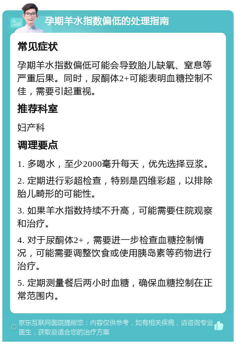 孕期羊水指数偏低的处理指南 常见症状 孕期羊水指数偏低可能会导致胎儿缺氧、窒息等严重后果。同时，尿酮体2+可能表明血糖控制不佳，需要引起重视。 推荐科室 妇产科 调理要点 1. 多喝水，至少2000毫升每天，优先选择豆浆。 2. 定期进行彩超检查，特别是四维彩超，以排除胎儿畸形的可能性。 3. 如果羊水指数持续不升高，可能需要住院观察和治疗。 4. 对于尿酮体2+，需要进一步检查血糖控制情况，可能需要调整饮食或使用胰岛素等药物进行治疗。 5. 定期测量餐后两小时血糖，确保血糖控制在正常范围内。