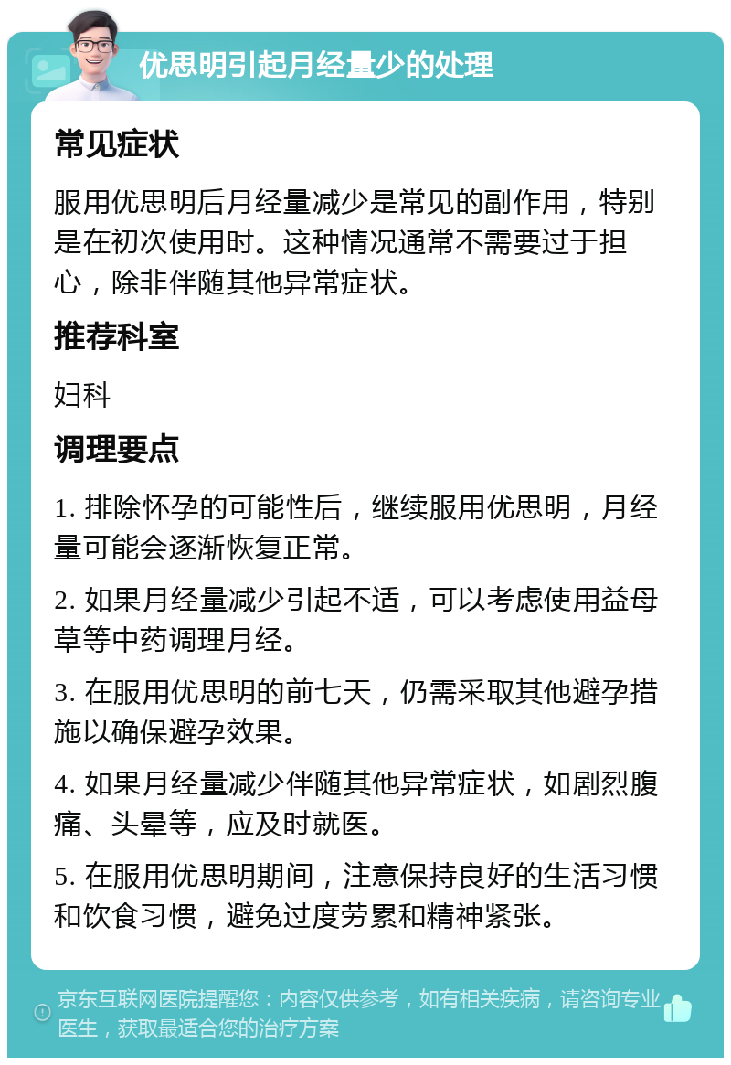 优思明引起月经量少的处理 常见症状 服用优思明后月经量减少是常见的副作用，特别是在初次使用时。这种情况通常不需要过于担心，除非伴随其他异常症状。 推荐科室 妇科 调理要点 1. 排除怀孕的可能性后，继续服用优思明，月经量可能会逐渐恢复正常。 2. 如果月经量减少引起不适，可以考虑使用益母草等中药调理月经。 3. 在服用优思明的前七天，仍需采取其他避孕措施以确保避孕效果。 4. 如果月经量减少伴随其他异常症状，如剧烈腹痛、头晕等，应及时就医。 5. 在服用优思明期间，注意保持良好的生活习惯和饮食习惯，避免过度劳累和精神紧张。