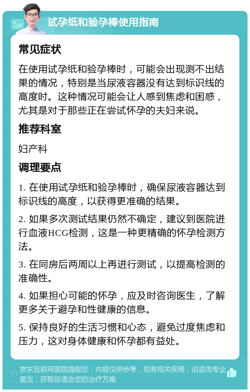 试孕纸和验孕棒使用指南 常见症状 在使用试孕纸和验孕棒时，可能会出现测不出结果的情况，特别是当尿液容器没有达到标识线的高度时。这种情况可能会让人感到焦虑和困惑，尤其是对于那些正在尝试怀孕的夫妇来说。 推荐科室 妇产科 调理要点 1. 在使用试孕纸和验孕棒时，确保尿液容器达到标识线的高度，以获得更准确的结果。 2. 如果多次测试结果仍然不确定，建议到医院进行血液HCG检测，这是一种更精确的怀孕检测方法。 3. 在同房后两周以上再进行测试，以提高检测的准确性。 4. 如果担心可能的怀孕，应及时咨询医生，了解更多关于避孕和性健康的信息。 5. 保持良好的生活习惯和心态，避免过度焦虑和压力，这对身体健康和怀孕都有益处。