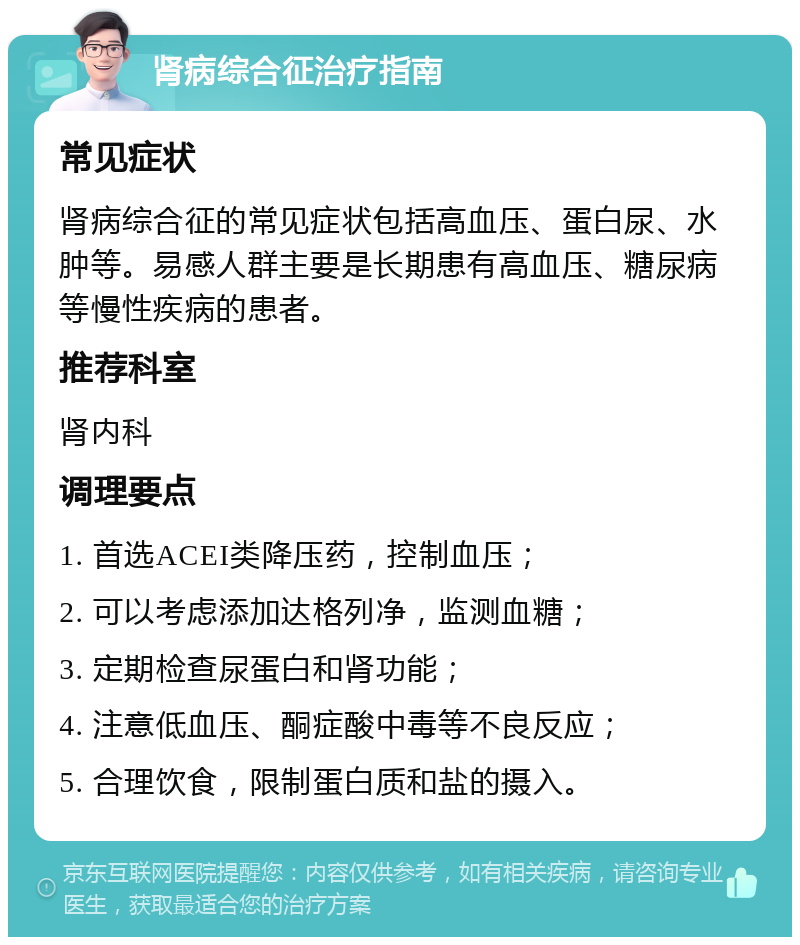 肾病综合征治疗指南 常见症状 肾病综合征的常见症状包括高血压、蛋白尿、水肿等。易感人群主要是长期患有高血压、糖尿病等慢性疾病的患者。 推荐科室 肾内科 调理要点 1. 首选ACEI类降压药，控制血压； 2. 可以考虑添加达格列净，监测血糖； 3. 定期检查尿蛋白和肾功能； 4. 注意低血压、酮症酸中毒等不良反应； 5. 合理饮食，限制蛋白质和盐的摄入。