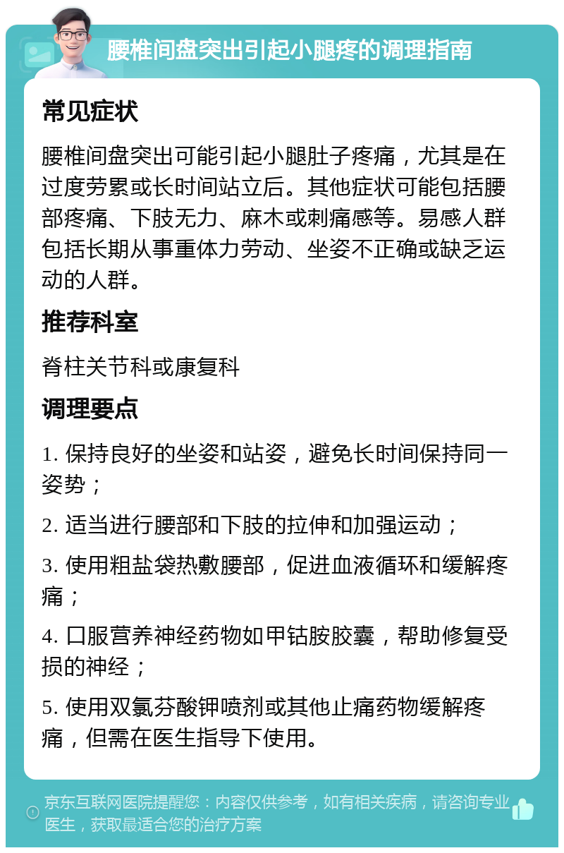 腰椎间盘突出引起小腿疼的调理指南 常见症状 腰椎间盘突出可能引起小腿肚子疼痛，尤其是在过度劳累或长时间站立后。其他症状可能包括腰部疼痛、下肢无力、麻木或刺痛感等。易感人群包括长期从事重体力劳动、坐姿不正确或缺乏运动的人群。 推荐科室 脊柱关节科或康复科 调理要点 1. 保持良好的坐姿和站姿，避免长时间保持同一姿势； 2. 适当进行腰部和下肢的拉伸和加强运动； 3. 使用粗盐袋热敷腰部，促进血液循环和缓解疼痛； 4. 口服营养神经药物如甲钴胺胶囊，帮助修复受损的神经； 5. 使用双氯芬酸钾喷剂或其他止痛药物缓解疼痛，但需在医生指导下使用。