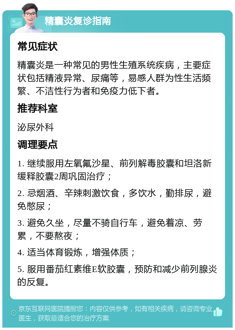 精囊炎复诊指南 常见症状 精囊炎是一种常见的男性生殖系统疾病，主要症状包括精液异常、尿痛等，易感人群为性生活频繁、不洁性行为者和免疫力低下者。 推荐科室 泌尿外科 调理要点 1. 继续服用左氧氟沙星、前列解毒胶囊和坦洛新缓释胶囊2周巩固治疗； 2. 忌烟酒、辛辣刺激饮食，多饮水，勤排尿，避免憋尿； 3. 避免久坐，尽量不骑自行车，避免着凉、劳累，不要熬夜； 4. 适当体育锻炼，增强体质； 5. 服用番茄红素维E软胶囊，预防和减少前列腺炎的反复。